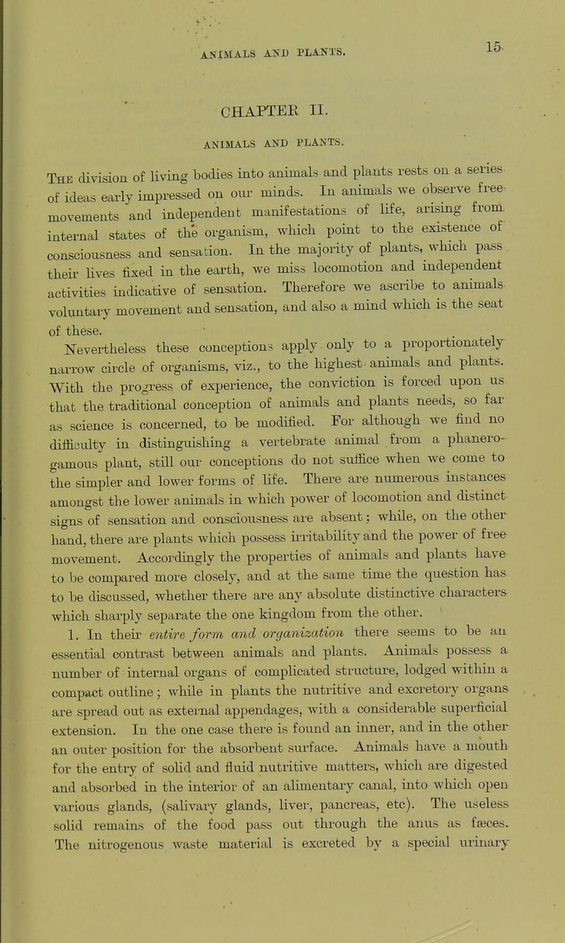 AJTIMALS AND PLANTS. CHAPTER II. ANIMALS AND PLANTS. The division of living bodies into animals and plants rests on a series of ideas early impressed on our minds. In animals we observe free- movements and independent manifestations of life, arising from internal states of the organism, which point to the existence of consciousness and sensation. In the majority of plants, which pass. their Kves fixed in the earth, we miss locomotion and independent activities indicative of sensation. Therefore we ascribe to animals, voluntary movement and sensation, and also a mind which is the seat of these. Nevertheless these conceptions apply only to a proportionately narrow circle of organisms, viz., to the highest animals and plants. With the progress of experience, the conviction is forced upon us that the traditional conception of animals and plants needs, so far as science is concerned, to be modified. For although we find no difficulty in distinguishing a vertebrate animal from a phanero- gamous plant, still our conceptions do not suffice when we come to the simpler and lower forms of life. There are numerous instances amongst the lower animals in which power of locomotion and distinct signs of sensation and consciousness are absent; while, on the other hand, there are plants which possess ii-ritability and the power of free movement. Accordingly the properties of animals and plants have to be compared more closely, and at the same time the question has to be discussed, whether there are any absolute distinctive characters- which sharply separate the one kingdom from the other. 1. In their entire form and oryanization there seems to be an essential contrast between animals and plants. Animals possess a number of internal organs of complicated structure, lodged within a compact outline; while in plants the nutritive and excretory organs are spread out as external appendages, with a considerable superficial extension. In the one case there is found an inner, and in the other an outer position for the absorbent surface. Animals have a mouth for the entry of solid and fluid nutritive matters, which are digested and absorbed in the interior of an alimentary canal, into which open various glands, (salivary glands, liver, pancreas, etc). The useless solid remains of the food pass out through the anus as faeces. The nitrogenous waste material is excreted by a special urinary