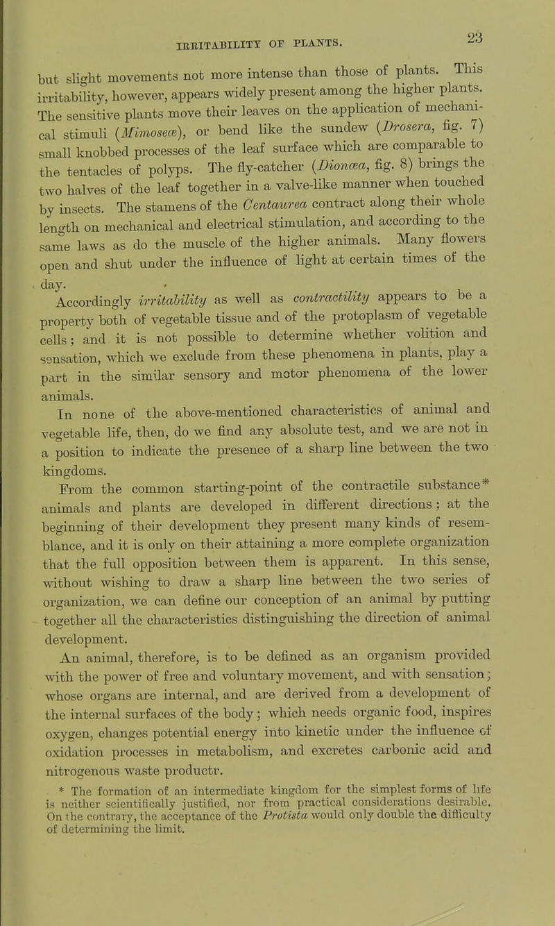 but slight movements not more intense than those of plants. This irritabiUty, however, appears widely present among the higher plants. The sensitive plants move their leaves on the application of mechani- cal stimuH {Mimosece), or bend like the sundew {Drosera, fig. 7) small knobbed processes of the leaf surface which are comparable to the tentacles of polyps. The fly-catcher {Dio7ima, fig. 8) brings the two halves of the leaf together in a valve-like manner when touched by insects. The stamens of the Centaurea contract along their whole length on mechanical and electrical stimulation, and according to the same laws as do the muscle of the higher animals. Many flowers open and shut under the influence of light at certain times of the • day. Accordingly irritability as well as contractility appears to be a property both of vegetable tissue and of the protoplasm of vegetable cells; and it is not possible to determine whether volition and sensation, which we exclude from these phenomena in plants, play a part in the similar sensory and motor phenomena of the lower animals. In none of the above-mentioned characteristics of animal and vegetable life, then, do we find any absolute test, and we are not in a position to indicate the presence of a sharp line between the two kingdoms. From the common starting-point of the contractile substance* animals and plants are developed in diff'erent directions; at the beginning of their development they present many kinds of resem- blance, and it is only on their attaining a more complete organization that the full opposition between them is apparent. In this sense, without wishing to draw a sharp line between the two series of organization, we can define our conception of an animal by putting together all the characteristics distinguishing the direction of animal development. An animal, therefore, is to be defined as an organism provided with the power of free and voluntary movement, and with sensation; whose organs are internal, and are derived from a development of the internal surfaces of the body; which needs organic food, inspires oxygen, changes potential energy into kinetic under the influence of oxidation processes in metabolism, and excretes carbonic acid and nitrogenous waste productr. * The formation of an intermediate kingdom for the simplest forms of life in neither scientifically justified, nor from practical considerations desirable. On Ihe contrary, the acceptance of the Protista would only double the difliculty of determining the limit.