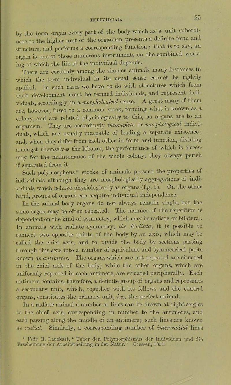 INDITIDUAL. by the term organ every part of the body wHch as a unit subordi- nate to the higher unit of the organism presents a definite form and structure, and performs a corresponding function ; that is to say, an organ is one of those numerous instruments on the combined work- ing of which the hfe of the individual depends. There are certainly among the simpler animals many instances in which the term individual in its usual sense cannot be rightly applied. In such cases we have to do with structures which from their development must be termed individuals, and represent indi- viduals, accordingly, in a morphological sense. A great many of them are, however, fused to a common stock, forming what is known as a colony, and are related physiologically to this, as organs are to an organism. They are accordingly incomplete or morphological indivi- duals, which are usually incapable of leading a separate existence; and, when they differ from each other in form and function, dividing amongst themselves the labours, the performance of which is neces- sary for the maintenance of the whole colony, they always perish if separated from it. Such polymorphous * stocks of animals present the properties of individuals although they are morphologically aggregations of indi- viduals which behave physiologically as organs (fig. 5). On the other hand, groups of organs can acquire individual independence. In the animal body organs do not always remain single, but the same organ may be often repeated. The manner of the repetition is dependent on the kind of symmetry, which may be radiate or bilateral. In animals with radiate symmetry, the Radiata, it is possible to connect two opposite points of the body by an axis, which may be called the chief axis, and to xlivide the body by sections passing through this axis into a number of equivalent and symmetrical parts known as antimeres. The organs which are not repeated are situated in the chief axis of the body, while the other organs, which are unifoi-mly repeated in each antimere, are situated peripherally. Each antimere contains, therefore, a defi.nite group of organs and represents a secondary unit, which, together with its fellows and the central organs, constitutes the primary unit, i.e., the perfect animal. In a radiate animal a number of lines can be drawn at right angles to the chief axis, corresponding in number to the antimeres, and each passing along the middle of an antimere; such lines are known as radial. Similarly, a corresponding number of inter-radial lines * Vide R. Leuckart,  Uebcr den Polymorphismus der Individucn und die Erscheinutig der Arbeitstheilung in der Natur. Giessen, 1851.