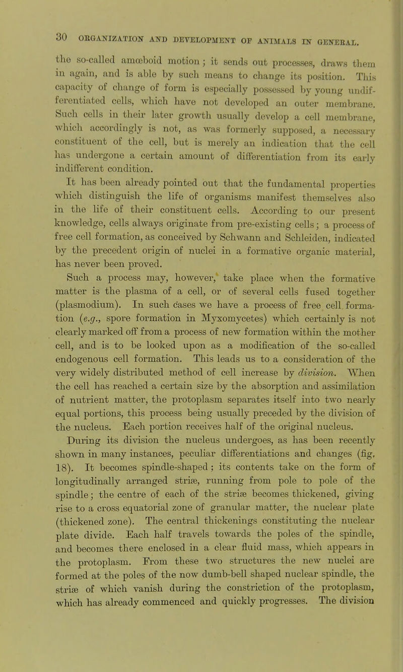 the so-called amoeboid motion ; it sends out processes, draws them in again, and is able by such means to change its position. This capacity of change of form is especially possessed by young undif- ferentiated cells, which have not developed an outer membrane. Such cells in their later growth usually develop a cell membrane, which accordingly is not, as was formerly supposed, a necessary constituent of the cell, but is merely an indication that the cell has undergone a certain amount of differentiation from its early indifferent condition. It has been already pointed out that the fundamental properties which distinguish the life of organisms manifest themselves also in the life of their constituent cells. According to our present knowledge, cells always originate from pre-existing cells; a process of free cell formation, as conceived by Schwann and Schleiden, indicated by the precedent origin of nuclei in a formative organic material, has never been proved. Such a process may, however, take place when the formative matter is the plasma of a cell, or of several cells fused together (Plasmodium). In such cases we have a process of free cell, forma- tion {e.g., spore formation in Myxomycetes) which certainly is not clearly marked off from a process of new formation within the mother cell, and is to be looked upon as a modification of the so-called endogenous cell formation. This leads us to a consideration of the very widely distributed method of cell increase by division. When the cell has reached a certain size by the absorption and assimilation of nutrient matter, the protoplasm separates itself into two nearly equal portions, this process being usually preceded by the division of the nucleus. Each portion receives half of the original nucleus. During its division the nucleus undergoes, as has been recently shown in many instances, peculiar differentiations and changes (fig, 18). It becomes spindle-shaped; its contents take on the form of longitudinally arranged strise, running from pole to pole of the spindle; the centre of each of the strise becomes thickened, giving rise to a cross equatorial zone of granular matter, the nuclear plate (thickened zone). The central thickenings constituting the nuclear plate divide. Each half travels towards the poles of the spindle, and becomes there enclosed in a clear fluid mass, which appears in the protoplasm. From these two structures the new nuclei are formed at the poles of the now dumb-bell shaped nuclear spindle, the strife of which vanish during the constriction of the protoplasm, which has already commenced and quickly progresses. The division