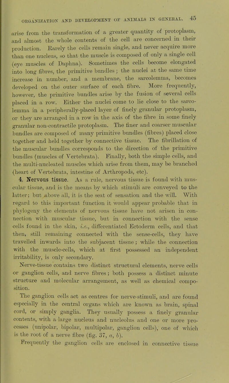 arise from the transformation of a greater quantity of protoplasm, and almost the whole contents of the cell are concerned in their production. Rarely the cells remain single, and never acquire more than one nucleus, so that the muscle is composed of only a single cell (eye muscles of Daphna). Sometimes the cells become elongated into long fibres, the primitive bundles; the nuclei at the same time increase in number, and a membrane, the sarcolemma, becomes developed on the outer surface of each fibre. More frequently, however, the primitive bundles arise by the fusion of several cells placed in a row. Either the nuclei come to lie close to the sarco- lemma in a peripherally-placed layer, of finely granular protoplasm, or they are arranged in a row in the axis of the fibre in some finely granular non-contractile protoplasm. The finer and coarser muscular bundles are composed of many primitive bundles (fibres) placed close together and held together by connective tissue. The fibrillation of the muscular bundles corresponds to the direction of the primitive bundles (muscles of Vertebi-ata). Finally, both the simple cells, and the multi-nucleated muscles which arise from them, may be branched (heart of Yertebrata, intestine of Arthropods, etc). 4. Nervous tissue. As a rule, nervous tissue is found with mus- cular tissue, and is the means by which stimuli are conveyed to the latter; but above all, it is the seat of sensation and the wiU. With regard to this important function it would appear probable that in phylogeny the elements of nervous tissue have not arisen in con- nection with muscular tissue, but in connection with the sense cells found in the skin, i.e., differentiated Ectoderm cells, and that then, still remaining connected with the sense-cells, they have travelled inwards into the subjacent tissue ; while the connection with the muscle-cells, which at first possessed an independent u-ritability, is only secondary. Nerve-tissue contains two distinct structural elements, nei-ve cells or ganglion cells, and nerve fibres; both possess a distinct minute structure and molecular arrangement, as well as chemical compo- sition. The ganglion cells act as centres for nerve-stimuli, and are found especially in the central organs which are known as brain, spinal cord, or simply ganglia. They usually possess a finely granular contents, with a large nucleus and nucleolus and one or more pro- cesses (unipolar, bipolar, multipolar, ganglion cells), one of which is the root of a nerve fibre (fig, 37, a, h). Frequently the ganglion cells are enclosed in connective tissue
