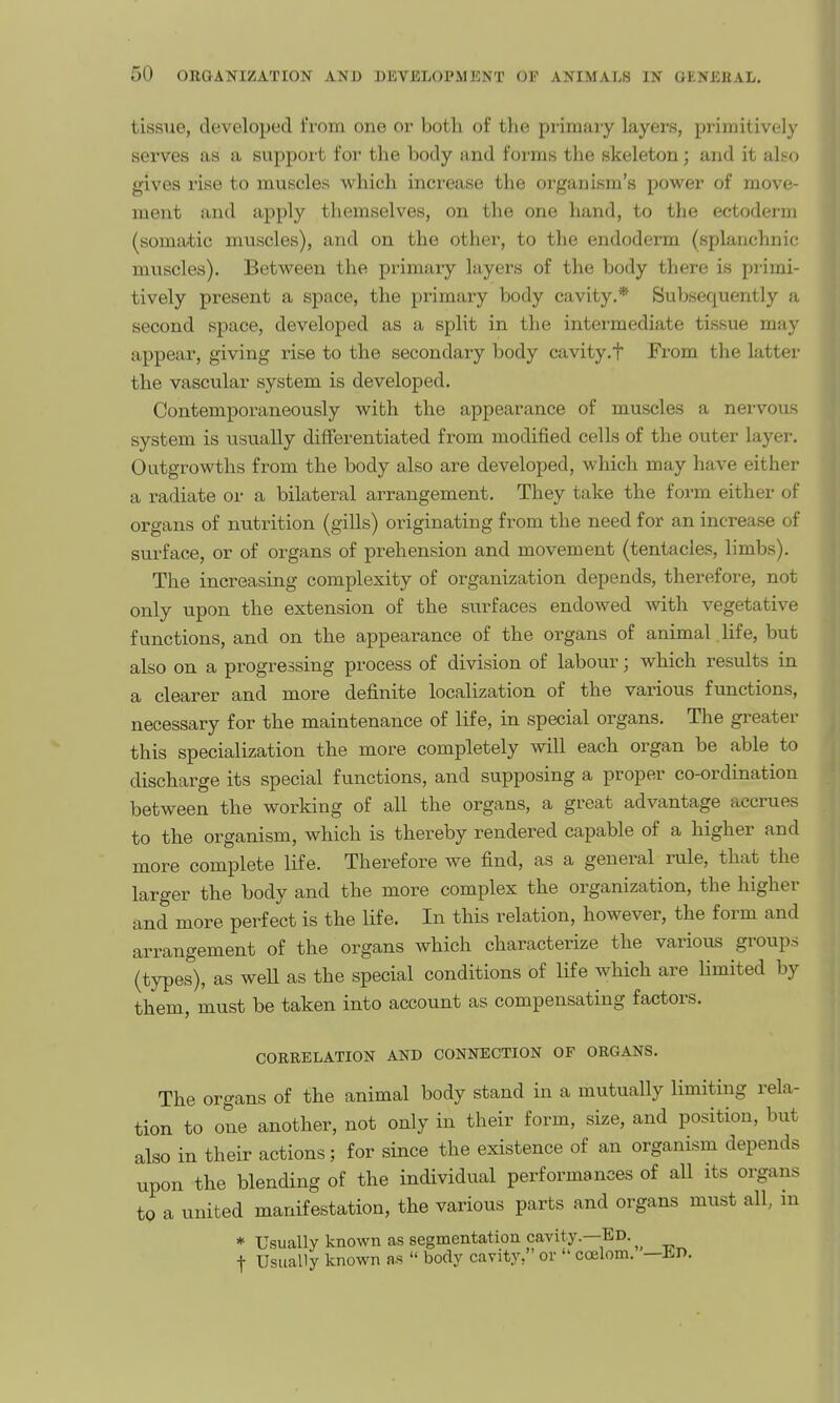 tissue, developed from one or both of tlie primary layers, primitively serves as a support for the body and forms the skeleton; and it also gives rise to muscles which increase the organism's power of move- ment and apply themselves, on the one hand, to the ectoderm (somatic muscles), and on the other, to the endoderm (splanchnic muscles). Between the primary layers of the body there is primi- tively present a space, the primary body cavity.* Subsequently a second space, developed as a split in the intermediate tissue may appear, giving rise to the secondary body cavity.t From the latter the vascular system is developed. Contemporaneously with the appearance of muscles a nervous system is usually differentiated from modified cells of the outer layer. Outgrowths from the body also are developed, which may have either a radiate or a bilateral arrangement. They take the form either of organs of nutrition (gills) originating from the need for an increase of surface, or of organs of prehension and movement (tentacles, limbs). The increasing complexity of organization depends, therefore, not only upon the extension of the surfaces endowed with vegetative functions, and on the appearance of the organs of animal.life, but also on a progressing process of division of labour; which results in a clearer and more definite localization of the various functions, necessary for the maintenance of life, in special organs. The greater this specialization the more completely will each organ be able to discharge its special functions, and supposing a proper co-ordination between the working of all the organs, a great advantage accrues to the organism, which is thereby rendered capable of a higher and more complete life. Therefore we find, as a general rule, that the larger the body and the more complex the organization, the higher and more perfect is the life. In this relation, however, the form and arrangement of the organs which characterize the various groups (types), as well as the special conditions of life which are limited by them, must be taken into account as compensating factors. CORRELATION AND CONNECTION OF ORGANS. The organs of the animal body stand in a mutually limiting rela- tion to one another, not only in their form, size, and position, but also in their actions; for since the existence of an organism depends upon the blending of the individual performances of all its organs to a united manifestation, the various parts and organs must all, m * Usually known as segmentation cavity.—Ed. t Usually known as  body carity, or  coelom. —En.