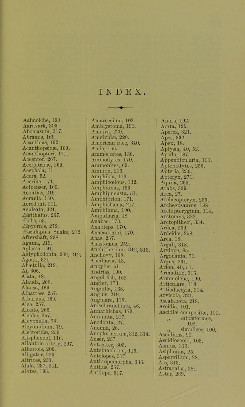 INDEX Aalmolche, 190. Aardvark, 305. Abomasum, 317. Abramis, 169. Acanthias, 162. Acanthopsidse, 169. Acanthopteri, 171. Accentor, 267. Accipitrid^, 269. Acephala, 11. Accra, 52. Acerina, 171. Acipeuser, 165. Acontias, 219. Acrania, 150. Acrodont, 201. Aculeata, 321. ^githalus, 267. ^olis, 58. ^pyornis, 272. ^sculapius' Snake, 212. Aftershaft, 238, Agama, 219. Aglossa, 194. Aglyphodonta, 209, 212. Agouti, 321. AhsetuUa, 212. Ai, 306. Alata, 48. Alauda, 268. Alausa, 169. Albatross, 257. Alburnus, 169. Alca, 257. Alcedo, 265. Alcidse, 257. Alcyonella, IS. Alcyonidium, 79, Alectoridje, 259. Alisphenoid, 116. Allantoic artery, 297. Allantois, 206. Alligator, 225. Altrices, 253. Alula, 237, 241. Alytes, 195. Amaroecium, 102. Amblystoma, 190. Ameiva, 220. Ameividfe, 220. American race, 340. Amia, 166. Ammocoetes, 156. Ammodytes, 170. Ammonites, 69. Amnion, 206. Amphibia, 176. Amphicoelous, 132. Ampliioxus, 153. Amphipneusta, 51. Ampbiprion, 171. Amphisbsena, 217. Amphiuma, 190. Ampullaria, 48. Anabas, 173. Anableps, 170. Anacanthini, 170. Anas, 257. Anastomus, 259, Anchitherium, 312, 313. Anchovy, 168. Ancillaria, 43. Ancylus, 51. Andrias, 190. Angel-fish, 162. Angler, 173. Anguilla, 168. Anguis, 219. Angulare, 118. Anisobranchiata, 46. Annarhichas, 173. Annulata, 217. Anodonta, 27. Anomia, 26. Anoplotherium,312, 314. Anser, 257. Ant-eater, 305. Antebrachium, 115. Antelopes, 317. Anthropomorpha, 336. Anthus, 267. Antilope, 317. Anura, 192. Aorta, 125, Aperea, 321. Apes, 332. Apex, 18. Aplysia, 40, 52. Apoda, 187. Appendicularia, 100. Aptenodytes, 256. Apteria, 239, Apteryx, 271, Aquiia, 269, Arabs, 339, Area, 27. Archfeopteryx, 255. Archegosaurus, 188. Archi pterygium, 114, Arctomys, 322, Ai'ctopitheci, 334, Ardea, 259, ArdeidEe, 258, Ai'ea, 18, ArgaU, 318. Argiope, 85. Argonauta, 70. Argus, 261, Arion, 40, 51, Armadillo, 305, Armmolche, 190, Articulare, 118. Artiodactyla, 314^ Arvicola, 321. Ascalabota, 218. Ascidia, 101. Ascidige compositas, 101. „ salpasformes, 102. „ simplices, 100. Ascidians, 90. Ascidiozooid, 103. Asinus, 313. Asiphonia, 25. Aspergillum, 28. Ass, 313, Astragalus, 281, Astur, 269.