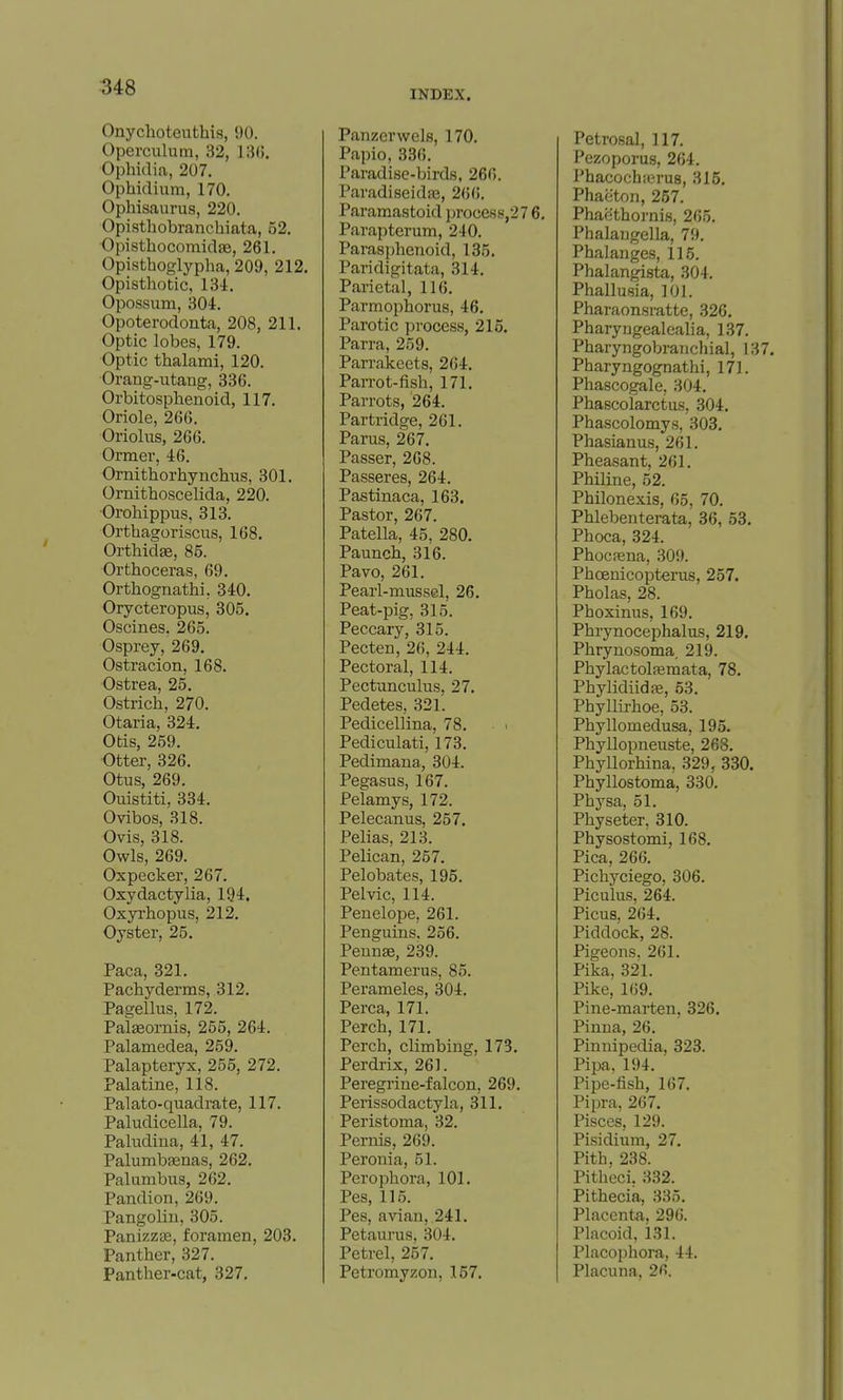 INDEX. Onychoteuthis, 90. Operculum, 32, 13G. Ophidia, 207. Ophidium, 170. Ophisaurus, 220. Opisthobranchiata, 52. Opisthocomidae, 261. Opisthoglypha, 209, 212. Opisthotic, 134. Opossum, 304. Opoterodouta, 208, 211. Optic lobes, 179. Optic thalami, 120. Orang-utang, 336. Orbitosphenoid, 117. Oriole, 266. Oriolus, 266. Ormer, 46. Ornithorhynchus, 301. Ornithoscelida, 220. Oi-ohippus, 313. Orthagoriscus, 168. Orthidge, 85. Orthoceras, 69. Orthognathi, 340. Orycteropus, 305. Oscines. 265. Osprey, 269. Ostracion, 168. Ostrea, 25. Ostrich, 270. Otaria, 324. Otis, 259. Otter, 326. Otus, 269. Ouistiti, 334. Ovibos, 318. Ovis, 318. Owls, 269. Oxpecker, 267. Oxydactylia, 194. Oxyi'hopus, 212. Oyster, 25. Paca, 321. Pachyderms, 312. Pagellus, 172. Pal^ornis, 255, 264. Palamedea, 259. Palapteryx, 255, 272. Palatine, 118. Palato-quadrate, 117. Paludicella, 79. Paludina, 41, 47. Palumbasnas, 262. Palumbus, 262. Pandion, 269. Pangolin, 305. Panizzse, foramen, 203. Panther, 327. Panther-cat, 327, Panzer wels, 170. Papio, 336. Paradise-birds, 266. ParadiseidfE, 266. Paramastoid proce88,27 6, Parapterum, 240. Parasphenoid, 135. Paridigitata, 314. Parietal, 116. Parmophorus, 46. Parotic process, 215. Parra, 259. Parrakcets, 264. Parrot-fish, 171. Parrots, 264. Partridge, 261. Parus, 267. Passer, 268. Passeres, 264. Pastinaca, 163. Pastor, 267. Patella, 45. 280. Paunch, 316. Pavo, 261. Pearl-mussel, 26. Peat-pig, 315. Peccary, 315. Pecten, 26, 244. Pectoral, 114. Pectunculus, 27. Pedetes, 321. Pedicellina, 78. Pediculati, 173. Pedimana, 304. Pegasus, 167. Pelamys, 172. Pelecanus, 257. Pelias, 213. Pelican, 257. Pelobates, 195. Pelvic, 114. Penelope, 261. Penguins. 256. Pennse, 239. Pentamerus, 85. Perameles, 304. Perca, 171. Perch, 171. Perch, climbing, 173. Perdrix, 261. Peregrine-falcon, 269. Perissodactyla, 311. Peristoma, 32. Pernis, 269. Peronia, 51. Perophora, 101. Pes, 115. Pes, avian, 241. Petaurus, 304. Petrel, 257. Petromyzon, 157. Petrosal, 117. Pezoporus, 264. Phacochierus, 315. Phaeton, 267. Phaethornis, 265. Phalangella, 79. Phalanges, 115. Phalangista, 304. Phallusia, 101. Pharaonsratte, 326, Pharyngealealia, 137. Pharyngobranchial, 137, Pharyngognathi, 171. Phascogale, 304. Phascolarctus, 304, Phascolomys, 303, Phasianus, 261. Pheasant, 261. Philine, 52. Philonexis, 65, 70. Phlebenterata, 36, 53, Phoca, 324. Phoca;na, 309. Phoenicopterus, 257. Pholas, 28. Phoxinus, 169. Phrynocephalus, 219. Phrynosoma, 219. Phylactolsemata, 78. Phylidiidffi, 63. Phyllirhoe, 53. Phyllomedusa, 195. Phyllopneuste, 268. Phyllorhina, 329, 330, Phyllostoma, 330. Physa, 51. Physeter, 310. Physostomi, 168, Pica, 266. Pichyciego, 306, Piculus, 264. Picus. 264. Piddock, 28. Pigeons. 261. Pika, 321. Pike, 169. Pine-marten, 326, Pinna, 26. Pinnipedia. 323. Pipa, 194. ■ Pipe-fish, 167. Pipra, 267, Pisces, 129. Pisidium, 27, Pith. 238. Pitheci, 332. Pithecia, 335, Placenta. 296. Placoid, 131. Placophora, 44. Placuna, 26.