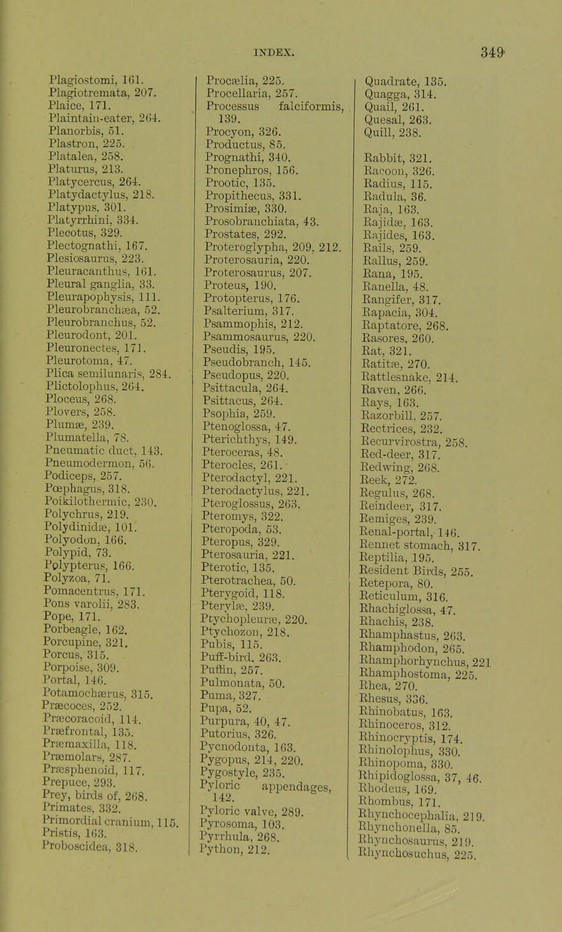 Plagiostomi, 161. Plagiotremata, 207. Plaice, 171. Plaintaiii-eater, 26i. Planorbis, .51. Plastron, 225. Platalea, 258. Platm-us, 213. Platycerciis, 264. Platydactylus, 218. Platypus, 301. Platyrrhini, 334. Plecotus, 329. Plectognathi, 167. Plesiosannis, 223. Pleuracanthus, 161. Pleural ganglia, 33. Plem-apophysis, 111. Pleurobranchfea, 52. Pleurobranchus, 52. Pleurodont, 201. Pleui'onectes, 171. Pleurotoma, 47. Plica semilunaris, 284. Plictolophus, 264. Ploceus, 268. Plov^ers, 258. PlumiB, 239. Plumatella, 78. Pneiimatic duct, 143. Pneumodermon, 56. Podiceps, 257. Poephagus, 318. Poikilothermic. 230. Polychrus, 219.' Polydinidaj, 101. Polyodon, 166. Polypid, 73. Polypterus, 166. Polyzoa, 71. Pomacentrus, 171. Pons varolii, 283. Pope, 171. Porbeagle, 162. Porcupine, 321. Porous, 315. Porpoise, 309. Portal, 146. Potamochserus, 315. Pr^coces, 252. Prjecoracoid, 114. Prsefrontal, 135. Prpcmaxilla, 118. Praemolars, 287. Prjesphenoid, 117. Prepuce, 293. Prey, birds of, 268. Primates, 332. Primordial cranium, 115. Pristis, 163. Proboscidea, 318. Procfelia, 225. Procellaria, 257. Processus falciformis, 139. Procyon, 326. Productus, 85. Proguathi, 340. Pronephros, 156. Prootic, 135. Propithecus, 331. Prosimise, 330. Prosobrauchiata, 43. Prostates, 292. Proteroglypha, 209, 212. Proterosauria, 220. Proterosaurus, 207. Proteus, 190. Protopterus, 176. Psalterium, 317. Psammophis, 212. Psammosaurus, 220. Pseudis, 195. Pseudobrancli, 145. Pseudopus, 220. Psittacula, 264. Psittacus, 264. Psophia, 259. Ptenoglossa, 47. Ptericlitb5^s, 149. Pteroceras, 48. Pterocles, 261. Pterodactyl, 221. Pterodactylus. 221. Pteroglossus, 263. Pteromys, 322. Pteropoda, 53. Pteropus, 329. Pterosauria, 221. Pterotic, 135. Pterotrachea, 50. Pterygoid, 118. Pterylfe. 239. Ptychopleurre, 220. Ptycliozon, 218. Pubis, 115. PufE-bird. 263. Puffin, 257. Pulmonata, 50. Puma, 327. Pupa, 52. Purpura, 40, 47. Putorius, 326. Pycnodouta, 163. Pygopus, 214, 220. Pygostyle, 235. Pyloric appendages, 142. Pyloric valve, 289. Pyrosoma, 103. Pyrrhula, 268. Python, 212. Quadrate, 135. Quagga, 314. Quail, 261. Quesal, 263. Quill, 238. Rabbit, 321. Racoon, 326. Radius, 115. Radula. 36. Raja, 163. Rajid£e, 163. Rajides, 163. Rails, 259. Rallus, 259. Rana, 195. Ranella, 48. Rangifer, 317. Rapacia, 304. Raptatore, 268. Rasores, 260. Rat, 321. Ratitaj, 270. Rattlesnake, 214. Raven, 266. Rays, 163. Razorbill, 257. Rectrices, 232. Recurvirostra, 258. Red-deer, 317. Redwing, 268. Reek, 272. Regulus, 268. Reindeer, 317. Remiges, 239. Renal-portal, 146. Rennet stomach, 317. Reptilia, 195. Resident Birds, 255. Retepora, 80. Reticulum, 316. Rhachiglossa, 47. Rhachis, 238. Rhamphastus, 263. Rhamphodon, 265. Rhamphorhynchus, 221 Rhamphostoma, 225 Rhea, 270. Rhesus, 336. Rhinobatus, 163. Rhinoceros, 312. Rhinocryptis, 174. Rhinolophus, 330. Rhinopoma, 330. Rhipidoglossa, 37, 46. Rhodeus, 169. Rhombus, 171. Rliynchocephalia, 219. Rhynchonella, 85. Rhyiichosauras, 219. Rhyuchosuchus, 225.