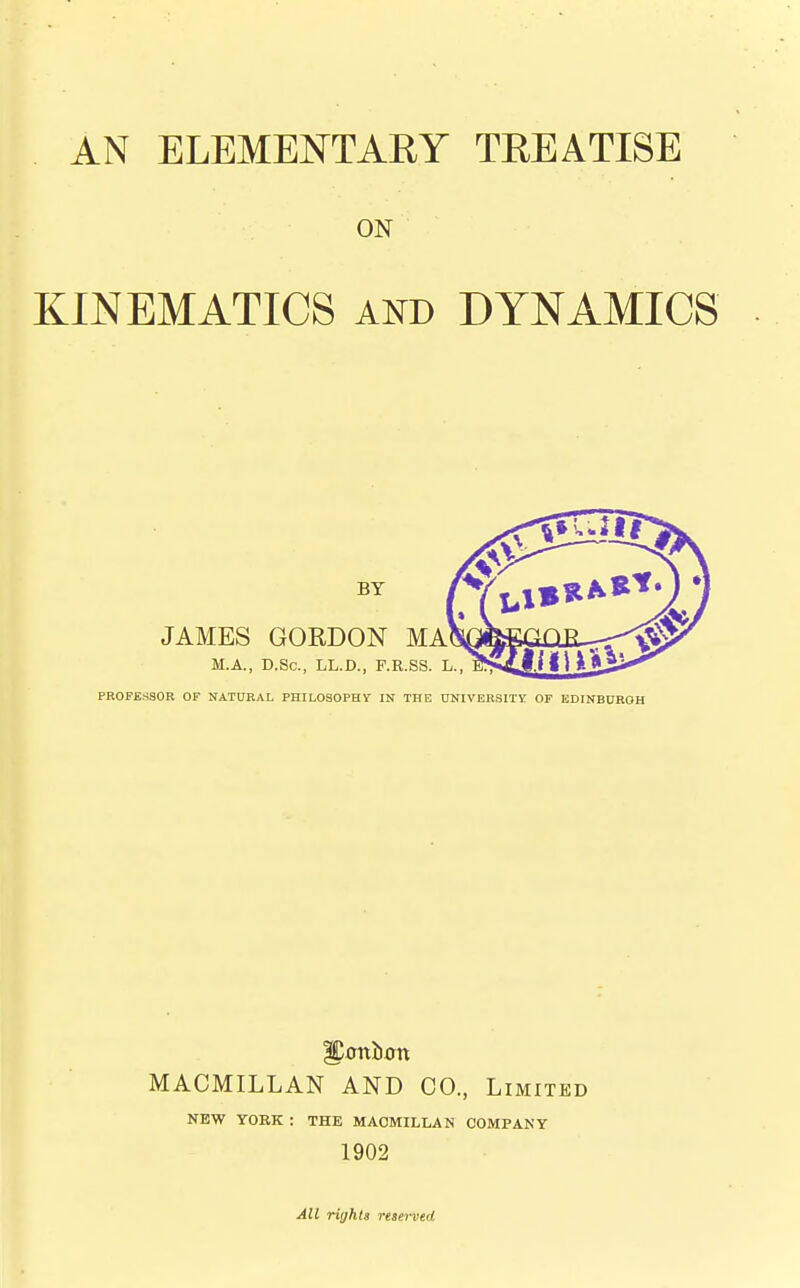 AN ELEMENTARY TREATISE ON KINEMATICS and DYNAMICS BY JAMES GORDON MA M.A., D.Sc, LL.D., F.R.SS. L. PROFESSOR OF NATURAL PHILOSOPHY IN THE UNIVERSITY. OF EDINBURGH MACMILLAN AND CO., Limited NEW YORK : THE MACMILLAN COMPANY 1902 All rights reserved