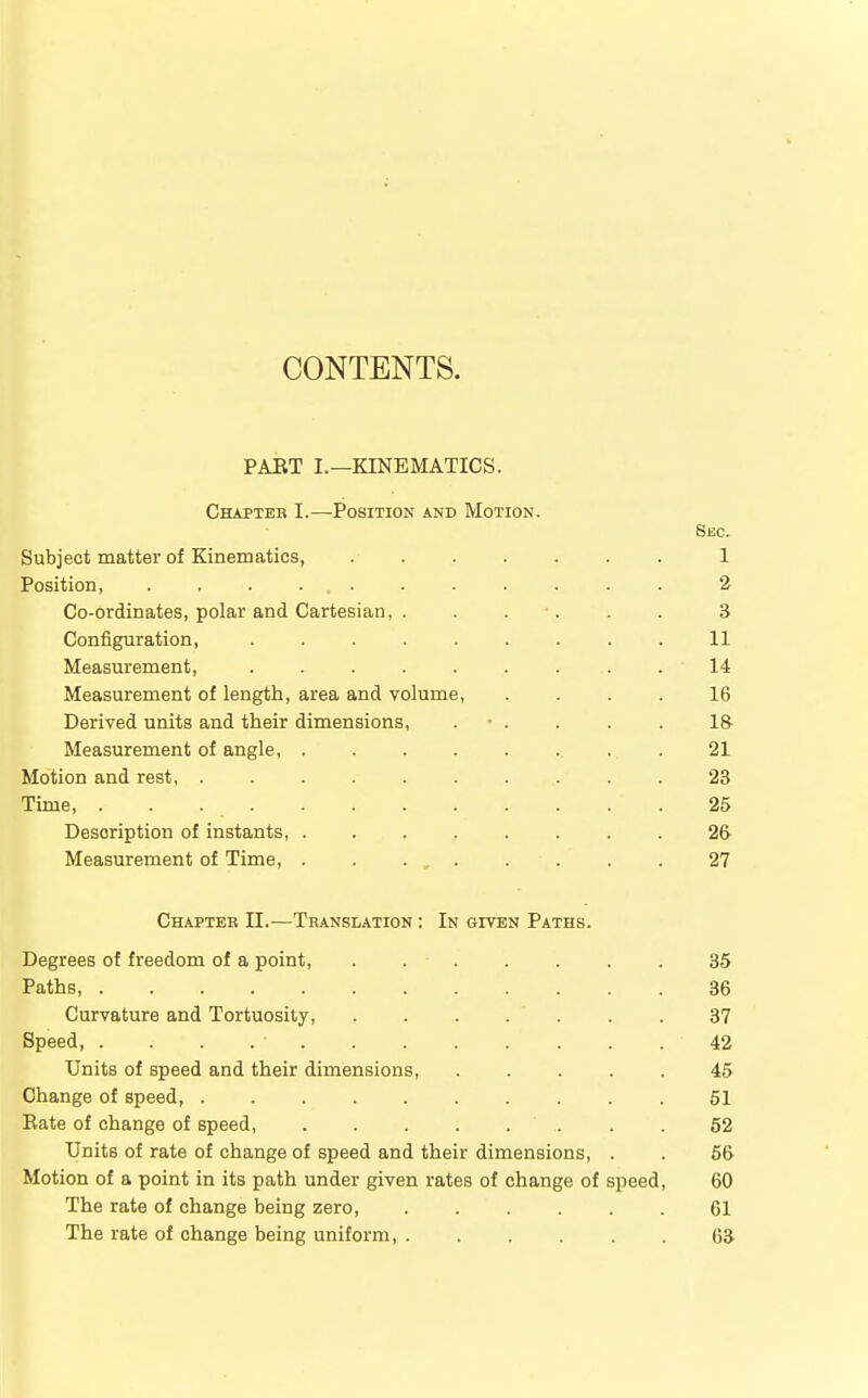 CONTENTS. PART I.—KINEMATICS. Chapter I.—Position and Motion Subject matter of Kinematics, .... Position, . . . ... Co-ordinates, polar and Cartesian, . Configuration, Measurement, Measurement of length, area and volume, Derived units and their dimensions, . • . Measurement of angle, ..... Motion and rest, ....... Time, . . Description of instants, ..... Measurement of Time, . . ... Chapter II.—Translation : In given Paths. Degrees of freedom of a point, 35 Paths, 36 Curvature and Tortuosity, . . . . . . 37 Speed • 42 Units of speed and their dimensions, 45 Change of speed, 51 Rate of change of speed, 52 Units of rate of change of speed and their dimensions, . . 56 Motion of a point in its path under given rates of change of speed, 60 The rate of change being zero 61 The rate of change being uniform, ...... 63 Sec. 1 2 3 11 14 16 1& 21 23 25 26 27