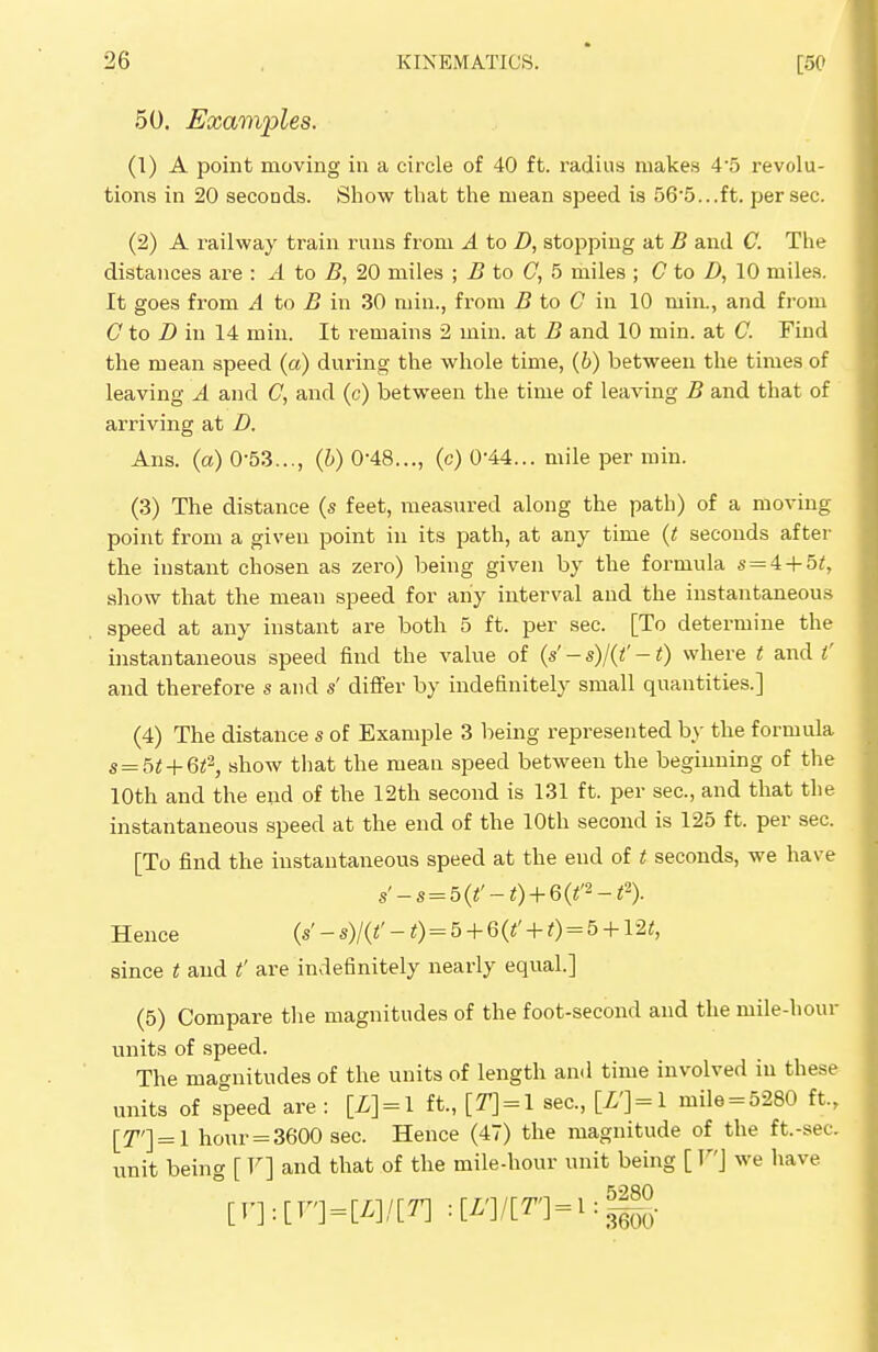 50. Examples. (1) A point moving in a circle of 40 ft. radius makes 45 revolu- tions in 20 seconds. Show that the mean speed is 565...ft. per sec. (2) A railway train runs from A to D, stopping at B and C. The distances are : A to B, 20 miles ; B to C, 5 miles ; C to B, 10 miles. It goes from A to B in 30 min., from B to C in 10 niin., and from C to D in 14 min. It remains 2 min. at B and 10 min. at C. Find the mean speed (a) during the whole time, (b) between the times of leaving A and C, and (c) between the time of leaving B and that of arriving at D. Ans. (a) 0-53..., (b) 0-48..., (c) 0'44... mile per min. (3) The distance (s feet, measured along the path) of a moving point from a given point in its path, at any time (t seconds after the instant chosen as zero) being given by the formula s = 4 + 5£, show that the mean speed for any interval and the instantaneous speed at any instant are both 5 ft. per sec. [To determine the instantaneous speed find the value of (s' - s)/(t' -1) where t and t' and therefore s and s' differ by indefinitely small quantities.] (4) The distance s of Example 3 being represented by the formula s=5t+6t2, show that the mean speed between the beginning of the 10th and the end of the 12th second is 131 ft. per sec, and that the instantaneous speed at the end of the 10th second is 125 ft. per sec. [To find the instantaneous speed at the end of t seconds, we have s'-s = 5(t'-t) + 6(t'2-t'i). Hence («' - *)/(<' 0 = 5 + 6 W + 0 = 5 +12<> since t and t' are indefinitely nearly equal.] (5) Compare the magnitudes of the foot-second and the mile-hour units of speed. The magnitudes of the units of length and time involved in these units of speed are : [L] = l ft., [T) = l sec, [Z']=l mile = 5280 ft., [T'] = l hour = 3600 sec Hence (47) the magnitude of the ft.-sec unit being [ F] and that of the mile-hour unit being [ V] we have [F]:[F'] = [Z]/[T] =