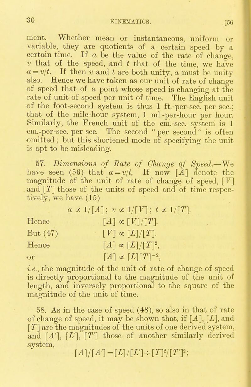 [56 merit. Whether mean or instantaneous, uniform or variable, they are quotients of a certain speed by a certain time. If a be the value of the rate of change, v that of the speed, and t that of the time, we have ■a = v/t. If then v and t are both unity, a must be unity also. Hence we have taken as our unit of rate of change •of speed that of a point whose speed is changing at the rate of unit of speed per unit of time. The English unit of the foot-second system is thus 1 ft.-per-sec. per sec; that of the mile-hour system, 1 ml.-per-hour per hour. Similarly, the French unit of the cm.-sec. system is 1 om.-per-sec. per sec. The second  per second  is often •omitted; but this shortened mode of specifying the unit is apt to be misleading. 57. Dimensions of Rate of Change of Speed.—We have seen (56) that a = v/t. If now [A] denote the magnitude of the unit of rate of change of speed, [V] and [T] those of the units of speed and of time respec- tively, we have (15) a x l/[A]; v x 1/[F]; t oc 1/[T]. Hence [A] oc [V]/[T]. But (47) [V] cc Hence [A] oc [L]/[Tf, or [A] oc [L}[T}-\ i.e., the magnitude of the unit of rate of change of speed is directly proportional to the magnitude of the unit of length, and inversely proportional to the square of the magnitude of the unit of time. 58. As in the case of speed (48), so also in that of rate of change of speed, it may be shown that, if [A], [L], and [T] are the magnitudes of the units of one derived system, and [A'], [L'], [T'] those of another similarly derived system, [A]/[A'] = [L]/[L']^[TY/[TJ: