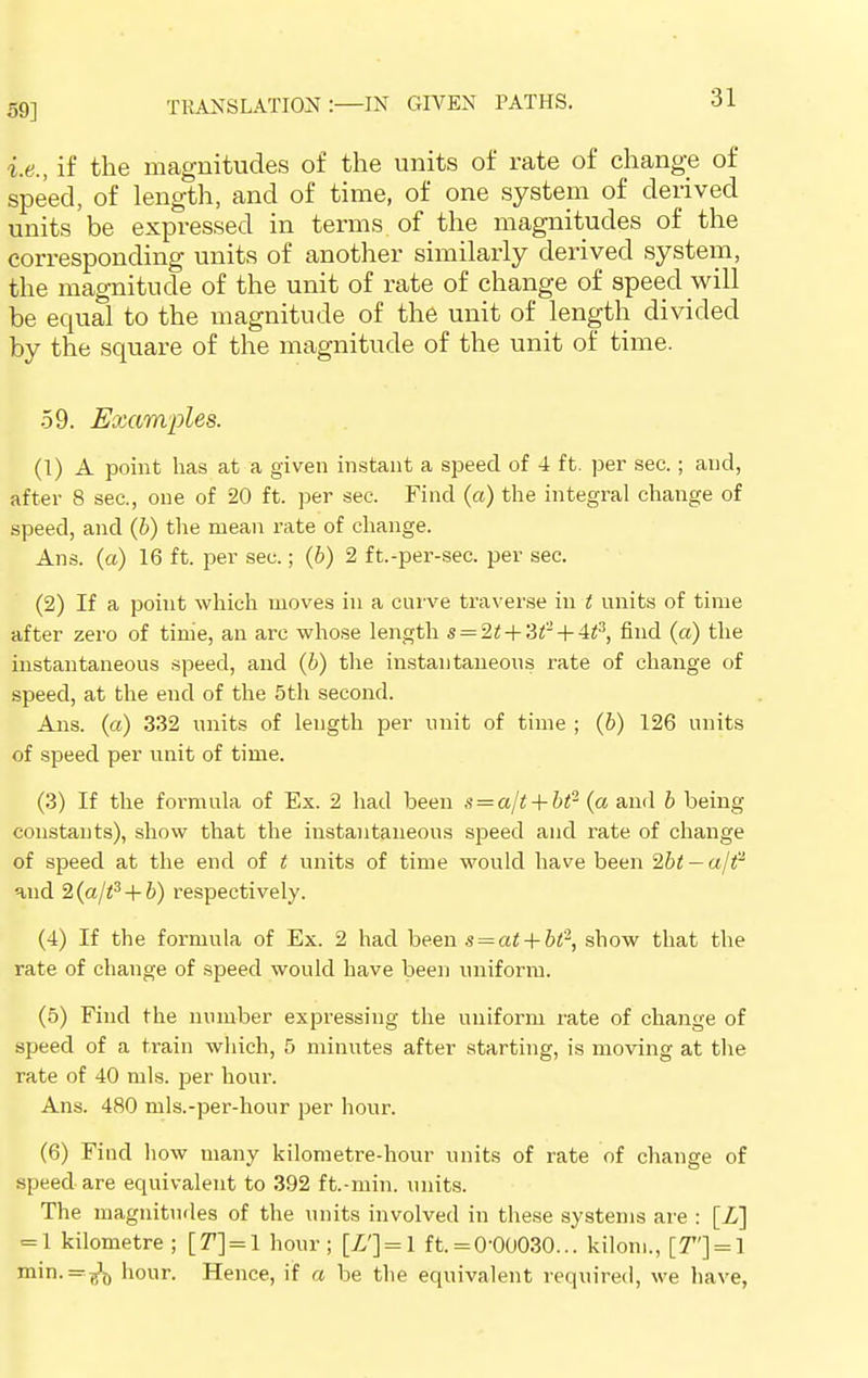 59] i.e., if the magnitudes of the units of rate of change of speed, of length, and of time, of one system of derived units be expressed in terms of the magnitudes of the corresponding units of another similarly derived system, the magnitude of the unit of rate of change of speed will be equal to the magnitude of the unit of length divided by the square of the magnitude of the unit of time. 59. Examples. (1) A point has at a given instant a speed of 4 ft. per sec.; and, after 8 sec, one of 20 ft. per sec. Find (a) the integral change of speed, and (6) the mean rate of change. Ans. (a) 16 ft. per sec.; (6) 2 ft.-per-sec. per sec. (2) If a point which moves in a curve traverse in t units of time after zero of tinie, an arc whose length s = 2t+'Stll + 4t3, find (a) the instantaneous speed, and (6) the instantaneous rate of change of speed, at the end of the 5th second. Ans. (a) 332 units of length per unit of time ; (6) 126 units of speed per unit of time. (3) If the foi'mula of Ex. 2 had been s = a/t + bt2 (a and b being constants), show that the instantaneous speed and rate of change of speed at the end of t units of time would have been 2bt — a/t2 and 2(a/t3 + b) respectively. (4) If the formula of Ex. 2 had been s = at + bt2, show that the rate of change of speed would have been uniform. (5) Find the number expressing the uniform rate of change of speed of a train which, 5 minutes after starting, is moving at the rate of 40 mis. per hour. Ans. 480 mls.-per-hour per hour. (6) Find how many kilometre-hour units of rate of change of speed are equivalent to 392 ft.-min. units. The magnitudes of the units involved in these systems are : [Z] = 1 kilometre ; [77] = 1 hour; [Z'] = l ft. =0-00030... kilom., [7] = 1 ni'n-='?S,» hour. Hence, if a be the equivalent required, we have,