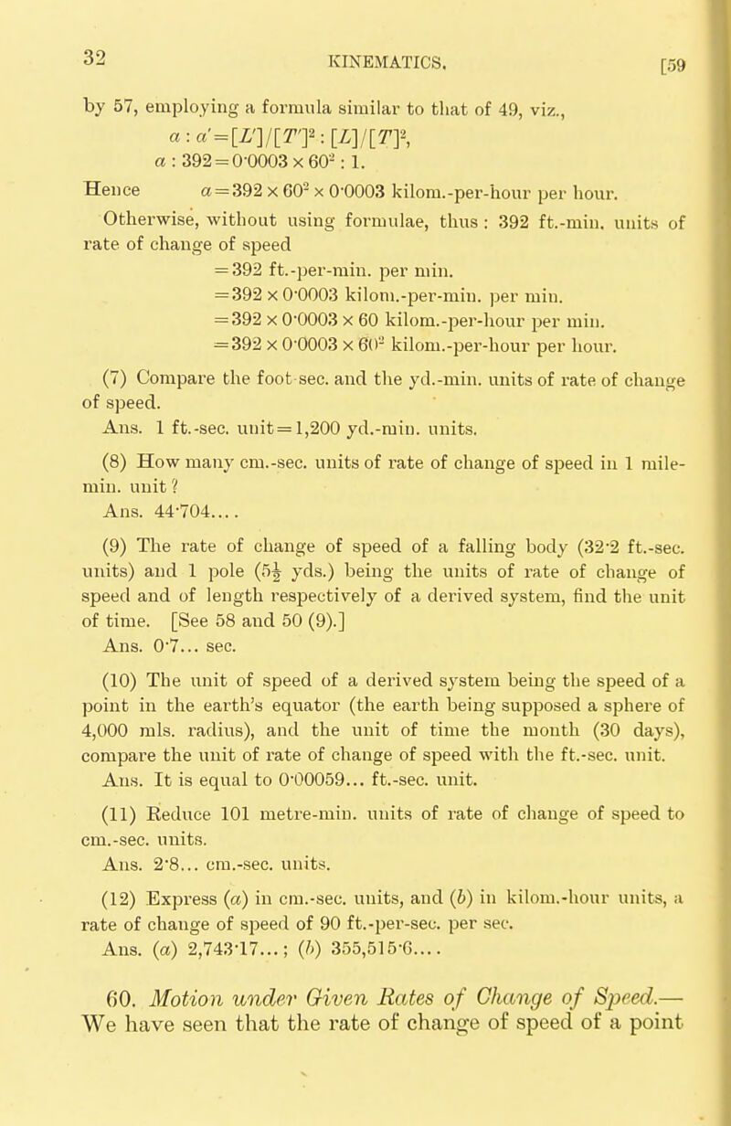 by 57, employing a formula similar to that of 49, viz., a : 392 = 0-0003x60-: 1. Hence a = 392 x GO2 x 0-0003 kilom.-per-hour per hour. Otherwise, without using formulae, thus : 392 ft.-min. units of rate of change of speed = 392 ft.-per-min. per min. = 392 x 0-0003 kilom.-per-min. per min. = 392 x 0-0003 x 60 kilom.-per-hour per min. = 392 x 0-0003 x 60 kilom.-per-hour per hour. (7) Compare the foot sec. and the yd.-min. units of rate of change of speed. Ans. 1 ft.-sec. unit = 1,200 yd.-min. units. (8) How many cm.-sec. units of rate of change of speed in 1 ruile- min. unit 'I Ans. 44-704 (9) The rate of change of speed of a falling body (32*2 ft.-sec. units) and 1 pole (5^ yds.) being the units of rate of change of speed and of length respectively of a derived system, find the unit of time. [See 58 and 50 (9).] Ans. 0-7... sec. (10) The unit of speed of a derived system being the speed of a point in the earth's equator (the earth being supposed a sphere of 4,000 mis. radius), and the unit of time the month (30 days), compare the unit of rate of change of speed with the ft.-sec. unit. Ans. It is equal to 0-00059... ft.-sec. unit. (11) Eeduce 101 metre-min. units of rate of change of speed to cm.-sec. units. Ans. 2'8... cm.-sec. units. (12) Express (a) in cm.-sec. units, and (b) in kilom.-hour units, a rate of change of speed of 90 ft.-per-sec. per sec. Ans. (a) 2,743-17...; (h) 355,515-6.... 60. Motion under Given Rates of Change of Speed.— We have seen that the rate of change of speed of a point