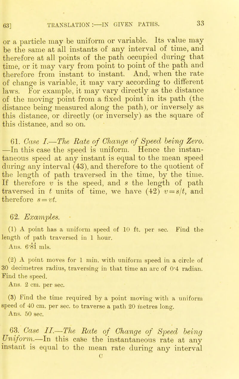 63] or a particle may be uniform or variable. Its value may- be the same at all instants of any interval of time, and therefore at all points of the path occupied during that time, or it may vary from point to point of the path and therefore from instant to instant. And, when the rate of change is variable, it may vary according to different laws. For example, it may vary directly as the distance of the moving point from a fixed point in its path (the distance being measured along the path), or inversely as this distance, or directly (or inversely) as the square of this distance, and so on. 61. Case I.—The Rate of Change of Speed being Zero. —In this case the speed is uniform. Hence the instan- taneous speed at any instant is equal to the mean speed during any interval (43), and therefore to the quotient of the length of path traversed in the time, by the time. If therefore v is the speed, and s the length of path traversed in t units of time, we have (42) v = s/t, and therefore s = vt. 62. Examples. (1) A point has a uniform speed of 10 ft. per see. Find the length of path traversed in 1 hour. Ans. 6-81 mis. (2) A point moves for 1 min. with uniform speed in a circle of 30 decimetres radius, traversing in that time an arc of 0-4 radian. Find the speed. Ans. 2 cm. per sec. (3) Find the time required by a point moving with a uniform speed of 40 cm. per sec. to traverse a path 20 metres long. Ans. 50 sec. 63. Case II.—The Rate of Change of Speed being Uniform.—In this case the instantaneous rate at any instant is equal to the mean rate during any interval c
