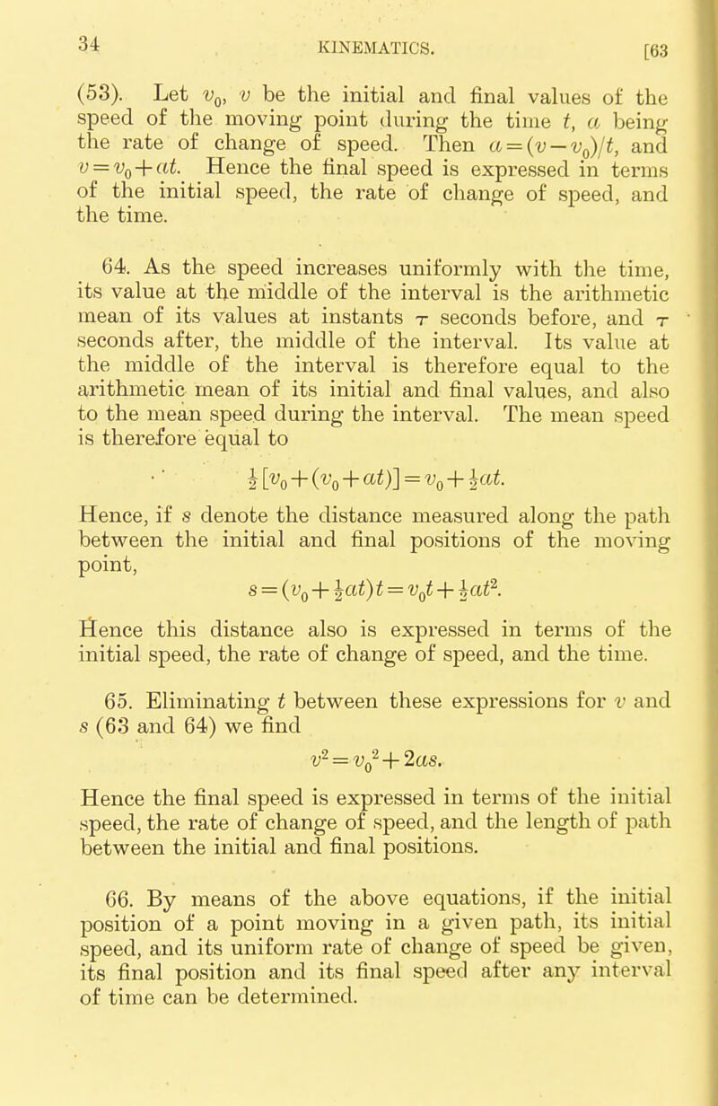 [63 (53). Let v0, v be the initial and final values of the speed of the moving point during the time t, a being the rate of change of speed. Then a = (v — v0)/t, and v = vQ + at. Hence the final speed is expressed in terms of the initial speed, the rate of change of speed, and the time. 64. As the speed increases uniformly with the time, its value at the middle of the interval is the arithmetic mean of its values at instants t seconds before, and t seconds after, the middle of the interval. Its value at the middle of the interval is therefore equal to the arithmetic mean of its initial and final values, and also to the mean speed during the interval. The mean speed is therefore equal to I K+K+at)]=vo+lat> Hence, if s denote the distance measured along the path between the initial and final positions of the moving point, s = (v0 + \at)t = v0t + hat2. Hence this distance also is expressed in terms of the initial speed, the rate of change of speed, and the time. 65. Eliminating t between these expressions for v and s (63 and 64) we find v- = v02 + 2as. Hence the final speed is expressed in terms of the initial speed, the rate of change of speed, and the length of path between the initial and final positions. 66. By means of the above equations, if the initial position of a point moving in a given path, its initial speed, and its uniform rate of change of speed be given, its final position and its final speed after any interval of time can be determined.