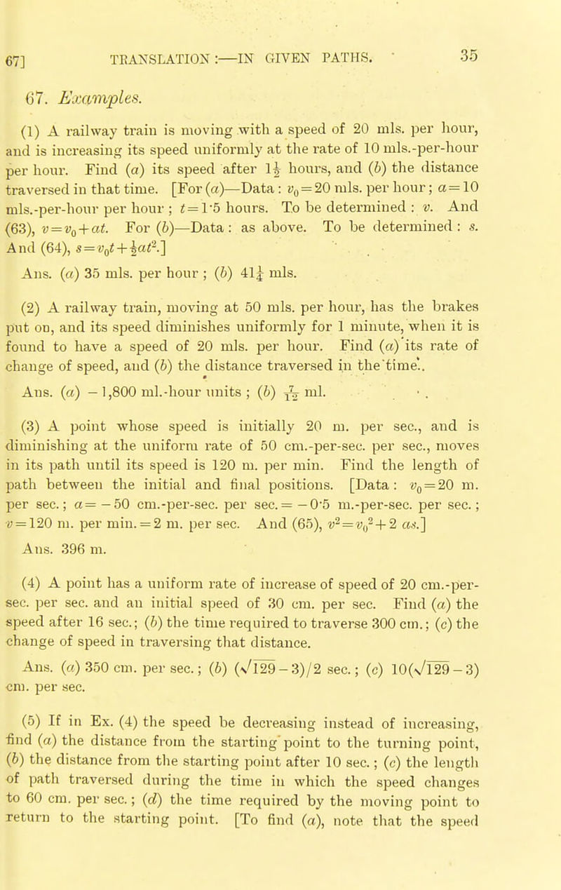 67] 67. Examples. (1) A railway train is moving with a speed of 20 mis. per hour, and is increasing its speed uniformly at the rate of 10 mls.-per-hour per hour. Find (a) its speed after 1| hours, and (b) the distance traversed in that time. [For (a)—Data: v0 = 20 mis. per hour; a = 10 mls.-per-hour per hour ; t=V5 hours. T.o be determined : v. And (63), v=v0+at. For (b)—Data: as above. To be determined: s. And (64), s= v0t + lat2.] Ans. (a) 35 mis. per hour ; (b) 41j mis. (2) A railway train, moving at 50 mis. per hour, has the brakes put od, and its speed diminishes uniformly for 1 minute, when it is found to have a speed of 20 mis. per hour. Find (a) its rate of change of speed, and (b) the distance traversed in the'time'.. Ans. (a) — 1,800 ml.-hour units ; (6) ^ ml. (3) A point whose speed is initially 20 m. per sec, aud is diminishing at the uniform rate of 50 cm.-per-sec. per sec, moves in its path until its speed is 120 m. per min. Find the length of path between the initial and final positions. [Data: v0 = 20 m. per sec; a= —50 cm.-per-sec. per sec.= —0'5 rn.-per-sec per sec.; •y = 120 m. per min. = 2 m. per sec. And (65), v2=v0i+2 as.] Aus. 396 m. (4) A point has a uniform rate of increase of speed of 20 cm.-per- sec per sec. and an initial speed of 30 cm. per sec. Find (a) the speed after 16 sec; (6) the time required to traverse 300 cm.; (c) the change of speed in traversing that distance. Ans. («) 350 cm. per sec.; (6) (n/129-3)/2 sec; (c) 10(\/l29-3) cm. per sec. (5) If in Ex. (4) the speed be decreasing instead of increasing, find (a) the distance from the starting'point to the turning point, (6) the distance from the starting point after 10 sec.; (c) the length of path traversed during the time in which the speed changes to 60 cm. per sec.; (d) the time required by the moving point to return to the starting point. [To find (a), note that the speed
