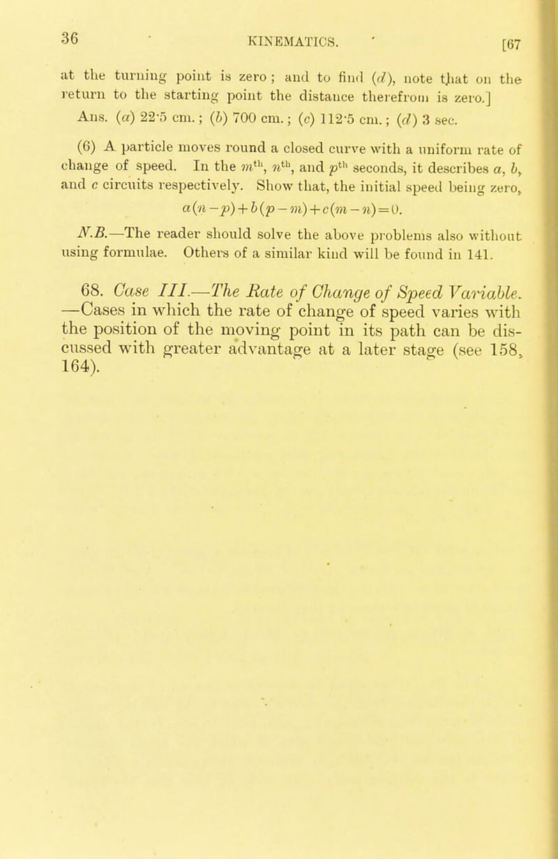 [67 at the turning point is zero ; and to find (d), note tjiat on the return to the starting point the distance therefrom is zero.] Ans. (a) 22-5 cm.; (b) 700 cm.; (c) 112-5 cm.; (d) 3 sec. (6) A particle moves round a closed curve with a uniform rate of change of speed. In the mth, mth, and pth seconds, it describes a, b, and c circuits respectively. Show that, the initial speed being zero, a (n ~p) + b(p- m) + c (m - n) = 0. N.B.—The reader should solve the above problems also without using formulae. Others of a similar kind will be found in 141. 68. Case III.—The Rate of Change of Speed Variable. —Cases in which the rate of change of speed varies with the position of the moving point in its path can be dis- cussed with greater advantage at a later stage (see 158, 164).