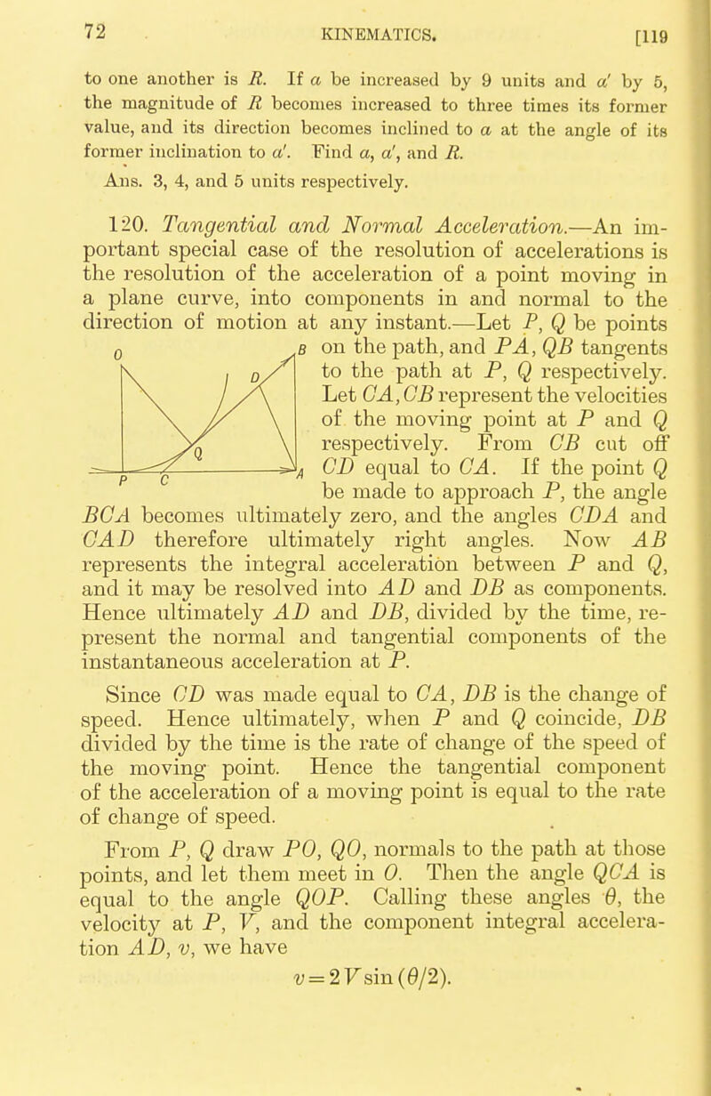 [119 to one another is R. If a be increased by 9 units and a' by 5, the magnitude of R becomes increased to three times its former value, and its direction becomes inclined to a at the angle of its former inclination to a'. Find a, a', and R. Ans. 3, 4, and 5 units respectively. 120. Tangential and Normal Acceleration.—An im- portant special case of the resolution of accelerations is the resolution of the acceleration of a point moving in a plane curve, into components in and normal to the direction of motion at any instant.—Let P, Q be points b on the path, and PA, QB tangents to the path at P, Q respectively. Let GA, GB represent the velocities of the moving point at P and Q respectively. From GB cut off CD equal to GA. If the point Q be made to approach P, the angle BGA becomes ultimately zero, and the angles GJDA and GAD therefore ultimately right angles. Now AB represents the integral acceleration between P and Q, and it may be resolved into AD and DB as components. Hence ultimately AD and DB, divided by the time, re- present the normal and tangential components of the instantaneous acceleration at P. Since GD was made equal to GA, DB is the change of speed. Hence ultimately, when P and Q coincide, DB divided by the time is the rate of change of the speed of the moving point. Hence the tangential component of the acceleration of a moving point is equal to the rate of change of speed. From P, Q draw PO, QO, normals to the path at those points, and let them meet in 0. Then the angle QCA is equal to the angle QOP. Calling these angles 6, the velocity at P, V, and the component integral accelera- tion AD, v, we have v = 2Vsm(6/2).
