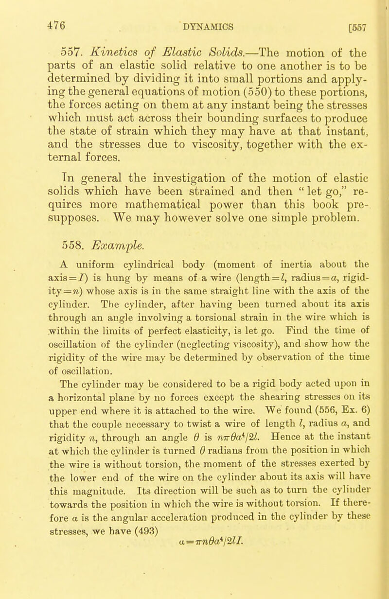 557. Kinetics of Elastic Solids.—The motion of the parts of an elastic solid relative to one another is to be determined by dividing it into small portions and apply- ing the general equations of motion (550) to these portions, the forces acting on them at any instant being the stresses which must act across their bounding surfaces to produce the state of strain which they may have at that instant, and the stresses due to viscosity, together with the ex- ternal forces. In general the investigation of the motion of elastic solids which have been strained and then  let go, re- quires more mathematical power than this book pre- supposes. We may however solve one simple problem. 558. Example. A uniform cylindrical body (moment of inertia about the axis = 7) is hung by means of a wire (length = 1, radius = a, rigid- ity = n) whose axis is in the same sti-aight line with the axis of the cylinder. The cylinder, after having been turned about its axis through an angle involving a torsional strain in the wire which is within the limits of perfect elasticity, is let go. Find the time of oscillation of the cylinder (neglecting viscosity), and show how the rigidity of the wire may be determined by observation of the time of oscillation. The cylinder may be considered to be a rigid body acted upon in a horizontal plane by no forces except the shearing stresses on its upper end where it is attached to the wire. We found (556, Ex. 6) that the couple necessary to twist a wire of length I, radius a, and rigidity n, through an angle 6 is nw8a^j2l. Hence at the instant at which the cylinder is turned 6 radians from the position in which the wire is without torsion, the moment of the stresses exerted by the lower end of the wire on the cylinder about its axis will have this magnitude. Its direction will be such as to turn the cylinder towards the position in which the wire is without torsion. If there- fore a is the angular acceleration produced in the cylinder by these stresses, we have (493) a = irn0ail2ll.