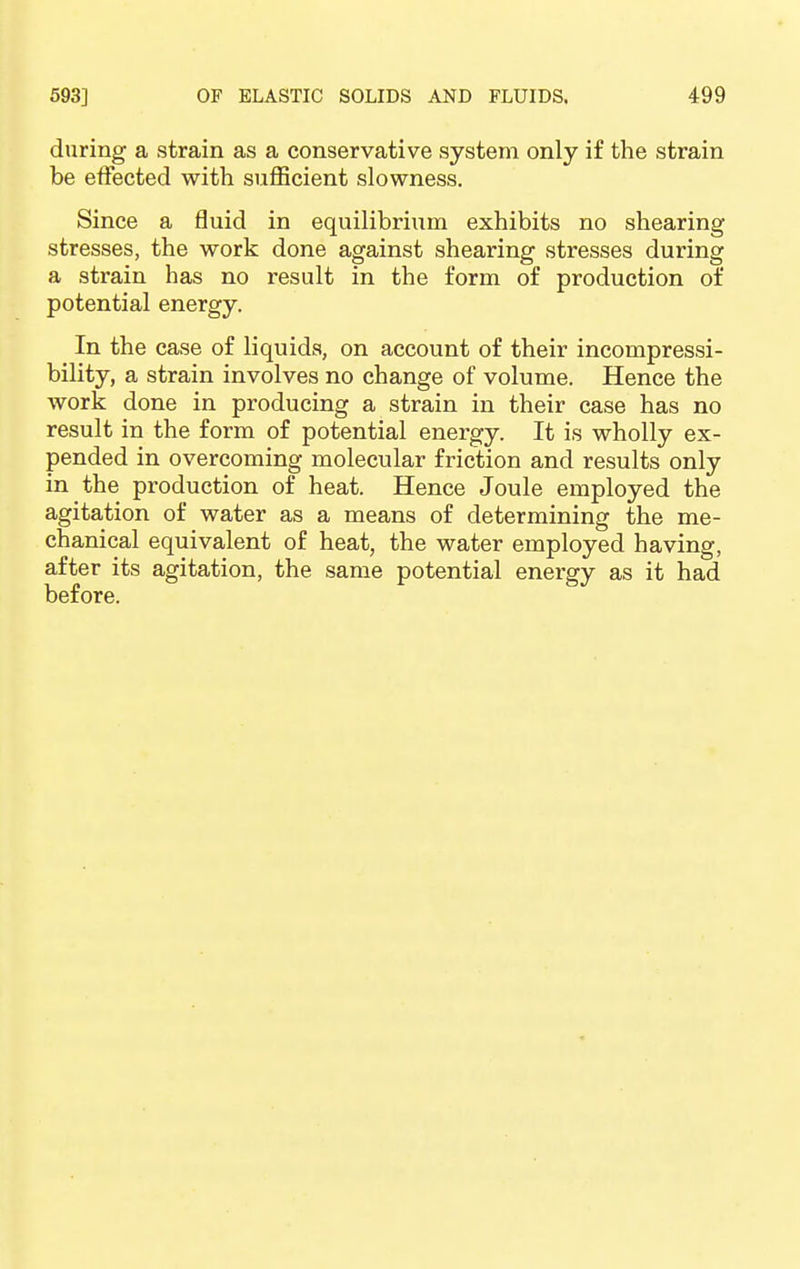 during a strain as a conservative system only if the strain be effected with sufficient slowness. Since a fluid in equilibrium exhibits no shearing stresses, the work done against shearing stresses during a strain has no result in the form of production of potential energy. In the case of liquids, on account of their incompressi- bility, a strain involves no change of volume. Hence the work done in producing a strain in their case has no result in the form of potential energy. It is wholly ex- pended in overcoming molecular friction and results only in the production of heat. Hence Joule employed the agitation of water as a means of determining the me- chanical equivalent of heat, the water employed having, after its agitation, the same potential energy as it had before.