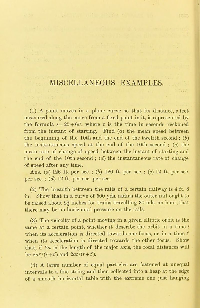 MISCELLANEOUS EXAMPLES. (1) A point moves in a plane curve so that its distance, s feet measured along the curve from a fixed point in it, is represented by the formula s = 25 + 6<2, where t is the time in seconds reckoned from the instant of starting. Find (a) the mean speed between the beginning of the 10th and the end of the twelfth second; (6) the instantaneous speed at the end of the 10th second ; (c) the mean rate of change of speed between the instant of starting and the end of the 10th second ; (d) the instantaneous rate of change of speed after any time. Ans. (a) 126 ft. per sec. ; (b) 120 ft. per sec. ; (c) 12 ft.-per-sec. per sec. ; (d) 12 ft.-per-sec. per sec. (2) The breadth between the rails of a certain railway is 4 ft. 8 in. Show that in a curve of 500 yds. radius the outer rail ought to be raised about 2^ inches for trains travelling 30 mis. an hour, that there may be no horizontal pressure on the rails. (3) The velocity of a point moving in a given elliptic orbit is the same at a certain point, whether it describe the orbit in a time t when its acceleration is directed towards one focus, or in a time t' when its acceleration is directed towards the other focus. Show that, if 2a is the length of the major axis, the focal distances will be 2at'/(t + t') and 2at/(t + f). (4) A large number of equal particles are fastened at unequal intervals to a fine string and then collected into a heap at the edge of a smooth horizontal table with the extreme one just hanging