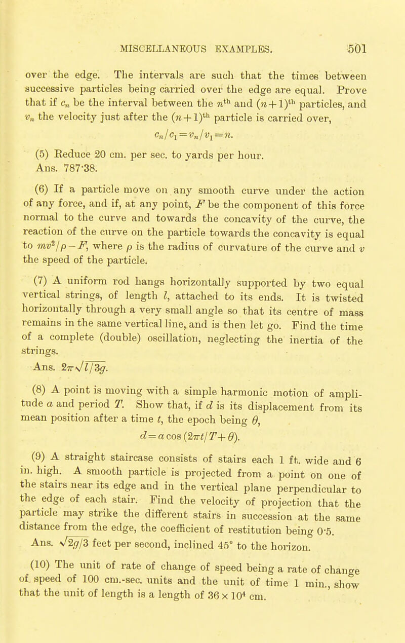 over the edge. The intervals are such that the times between successive particles being carried over the edge are equal. Prove that if c» be the interval between the nth and (n+l)th particles, and v„ the velocity just after the (n + l)ih particle is carried over, (5) Eeduce 20 cm. per sec. to yards per hour. Ans. 787-38. (6) If a particle move on any smooth curve under the action of any force, and if, at any point, Fbe the component of this force normal to the curve and towards the concavity of the curve, the reaction of the curve on the particle towards the concavity is equal to tnv2/p-F, where p is the radius of curvature of the curve and v the speed of the particle. (7) A uniform rod hangs horizontally supported by two equal vertical strings, of length I, attached to its ends. It is twisted horizontally through a very small angle so that its centre of mass remains in the same vertical line, and is then let go. Find the time of a complete (double) oscillation, neglecting the inertia of the strings. Ans. 2Tr\ITJZg. (8) A point is moving with a simple harmonic motion of ampli- tude a and period T. Show that, if d is its displacement from its mean position after a time t, the epoch being 6, d=acos(2irt/T+d). (9) A straight staircase consists of stairs each 1 ft. wide and 6 in. high. A smooth particle is projected from a point on one of the stairs near its edge and in the vertical plane perpendicular to the edge of each stair. Find the velocity of projection that the particle may strike the different stairs in succession at the same distance from the edge, the coefficient of restitution being 0-5. Ans. \/2<7/3 feet per second, inclined 45° to the horizon. (10) The unit of rate of change of speed being a rate of change of speed of 100 cm.-sec. units and the unit of time 1 min., show that the unit of length is a length of 36 x 104 cm.