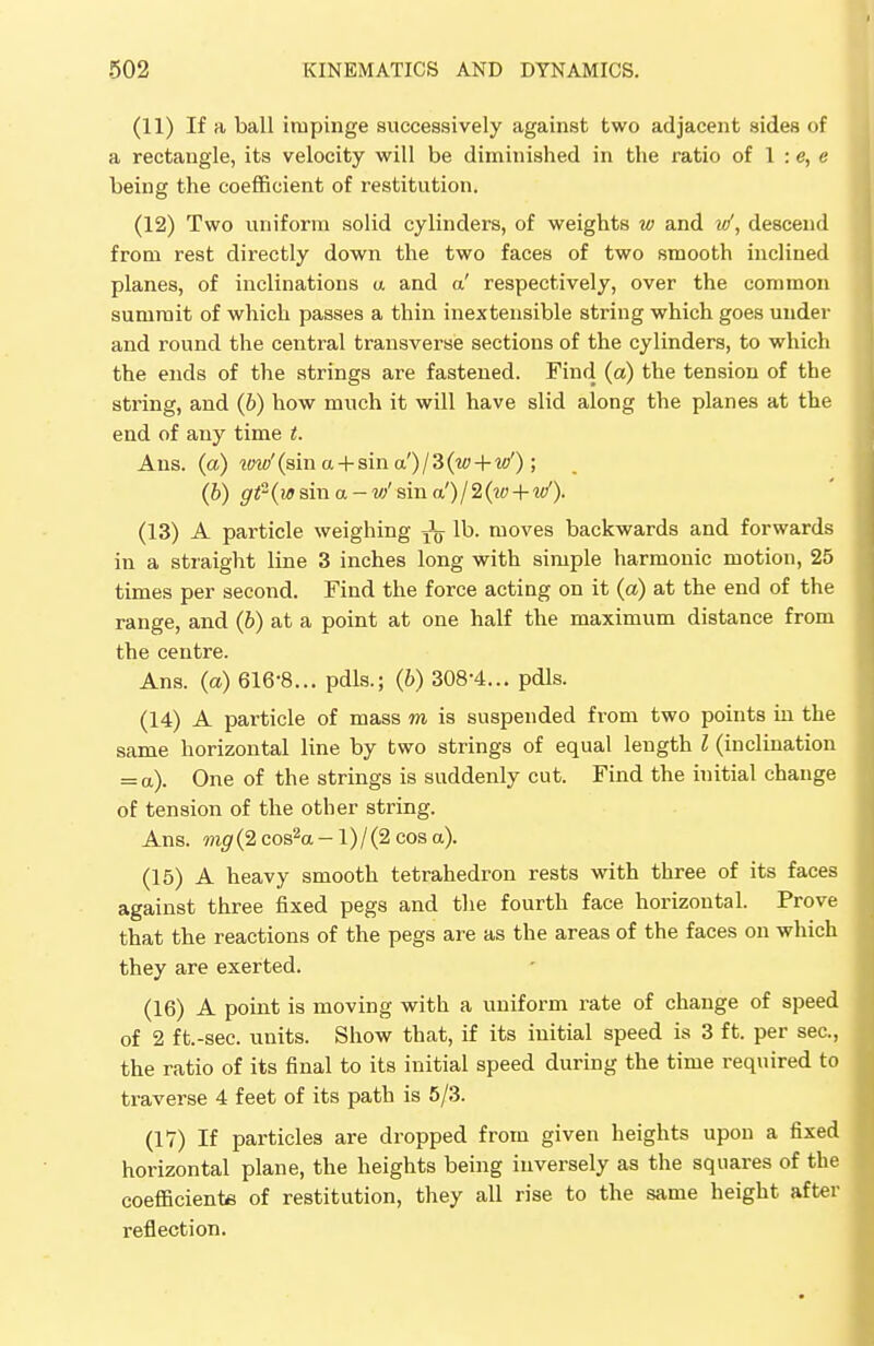 (11) If a ball impinge successively against two adjacent sides of a rectangle, its velocity will be diminished in the ratio of 1 : e, e being the coefficient of restitution. (12) Two uniform solid cylinders, of weights w and vf, descend from rest directly down the two faces of two smooth inclined planes, of inclinations a and a' respectively, over the common summit of which passes a thin inextensible string which goes under and round the central transverse sections of the cylinders, to which the ends of the strings are fastened. Find (a) the tension of the string, and (b) how much it will have slid along the planes at the end of any time t. Ans. (a) tvw' (sin a + sin a') / 3 (w + w'); (b) gt{w sin a - vf sin a')/2(w + it/). (13) A particle weighing ^ lb. moves backwards and forwards in a straight line 3 inches long with simple harmonic motion, 25 times per second. Find the force acting on it (a) at the end of the range, and (b) at a point at one half the maximum distance from the centre. Ans. (a) 616-8... pdls.; (b) 308-4... pdls. (14) A particle of mass m is suspended from two points in the same horizontal line by two strings of equal length I (inclination = a). One of the strings is suddenly cut. Find the initial change of tension of the other string. Ans. m#(2cos2a-l)/(2cosa). (15) A heavy smooth tetrahedron rests with three of its faces against three fixed pegs and the fourth face horizontal. Prove that the reactions of the pegs are as the areas of the faces on which they are exerted. (16) A point is moving with a uniform rate of change of speed of 2 ft.-sec. units. Show that, if its initial speed is 3 ft. per sec, the ratio of its final to its initial speed during the time required to traverse 4 feet of its path is 5/3. (IV) If particles are dropped from given heights upon a fixed horizontal plane, the heights being inversely as the squares of the coefficients of restitution, they all rise to the same height after reflection.