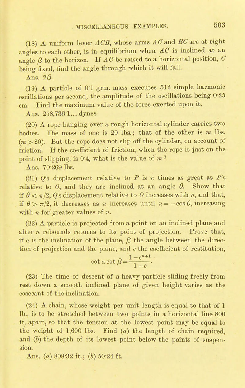 (18) A uniform lever ACB, whose arms AC and BCare at right angles to each other, is in equilibrium when AG is inclined at an angle /3 to the horizon. If A C be raised to a horizontal position, G being fixed, find the angle through which it will fall. Ans. 2/3. (19) A particle of O'l grm. mass executes 512 simple harmonic oscillations per second, the amplitude of the oscillations being 0 25 cm. Find the maximum value of the force exerted upon it. Ans. 258,736-1... dynes. (20) A rope hanging over a rough horizontal cylinder carries two bodies. The mass of one is 20 lbs.; that of the other is m lbs. (m > 20). But the rope does not slip off the cylinder, on account of friction. If the coefficient of friction, when the i^ope is just on the point of slipping, is 0-4, what is the value of m ? Ans. 70-269 lbs. (21) Q's displacement relative to P is n times as great as P's relative to 0, and they are inclined at an angle 9. Show that if 9 < tt/2, Q's displacement relative to 0 increases with n, and that, if 9 > 7r/2, it decreases as n increases until n = — cos 9, increasing with n for greater values of n. (22) A particle is projected from a point on an inclined plane and after n rebounds returns to its point of projection. Prove that, if a is the inclination of the plane, /3 the angle between the direc- tion of projection and the plane, and e the coefficient of restitution, 1 — en+1 cotacot B = — • ' 1-e (23) The time of descent of a heavy particle sliding freely from rest down a smooth inclined plane of given height varies as the cosecant of the inclination. (24) A chain, whose weight per unit length is equal to that of 1 lb., is to be stretched between two points in a horizontal line 800 ft. apart, so that the tension at the lowest point may be equal to the weight of 1,600 lbs. Find (a) the length of chain required, and (b) the depth of its lowest point below the points of suspen- sion. Ans. (a) 808-32 ft.; (6) 50-24 ft.