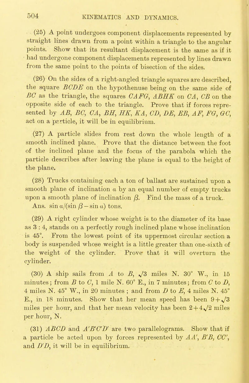 (25) A point undergoes component displacements represented by straight lines drawn from a point within a triangle to the angular points. Show that its resultant displacement is the same as if it had undergone component displacements represented by lines drawn from the same point to the points of bisection of the sides. (26) On the sides of a right-angled triangle squares are described, the square BCDE on the hypothenuse being on the same side of BG as the triangle, the squares CAFG, ABHK on CA, CB on the opposite side of each to the triangle. Prove that if forces repre- sented by AB, BC, CA, BH, HK, KA, CD, DE, EB, AF, EG, GG, act on a pp.rticle, it will be in equilibrium. (27) A particle slides from rest down the whole length of a smooth inclined plane. Prove that the distance between the foot of the inclined plane and the focus of the parabola which the particle describes after leaving the plane is equal to the height of the plane. (28) Trucks containing each a ton of ballast are sustained upon a smooth plane of inclination a by an equal number of empty trucks upon a smooth plane of inclination f3. Find the mass of a truck. Ans. sin a/(sin /3 — sin a) tons. (29) A right cylinder whose weight is to the diameter of its base as 3 : 4, stands on a perfectly rough inclined plane whose inclination is 45°. From the lowest point of its uppermost circular section a body is suspended whose weight is a little greater than one-sixth of the weight of the cylinder. Prove that it will overturn the cylinder. (30) A ship sails from A to B, ^3 miles N. 30° W., in 15 minutes; from B to G, 1 mile N. 60° E., in 7 minutes; from G to J), 4 miles N. 45° W., in 20 minutes ; and from D to E, 4 miles N. 45° E., in 18 minutes. Show that her mean speed has been 9+V3 miles per hour, and that her mean velocity has been 2 + 4^/2 miles per hour, N. (31) ABGD and A'B'G'D' are two parallelograms. Show that if a particle be acted upon by forces represented by A A', B'B, CC, and D'D, it will be in equilibrium.