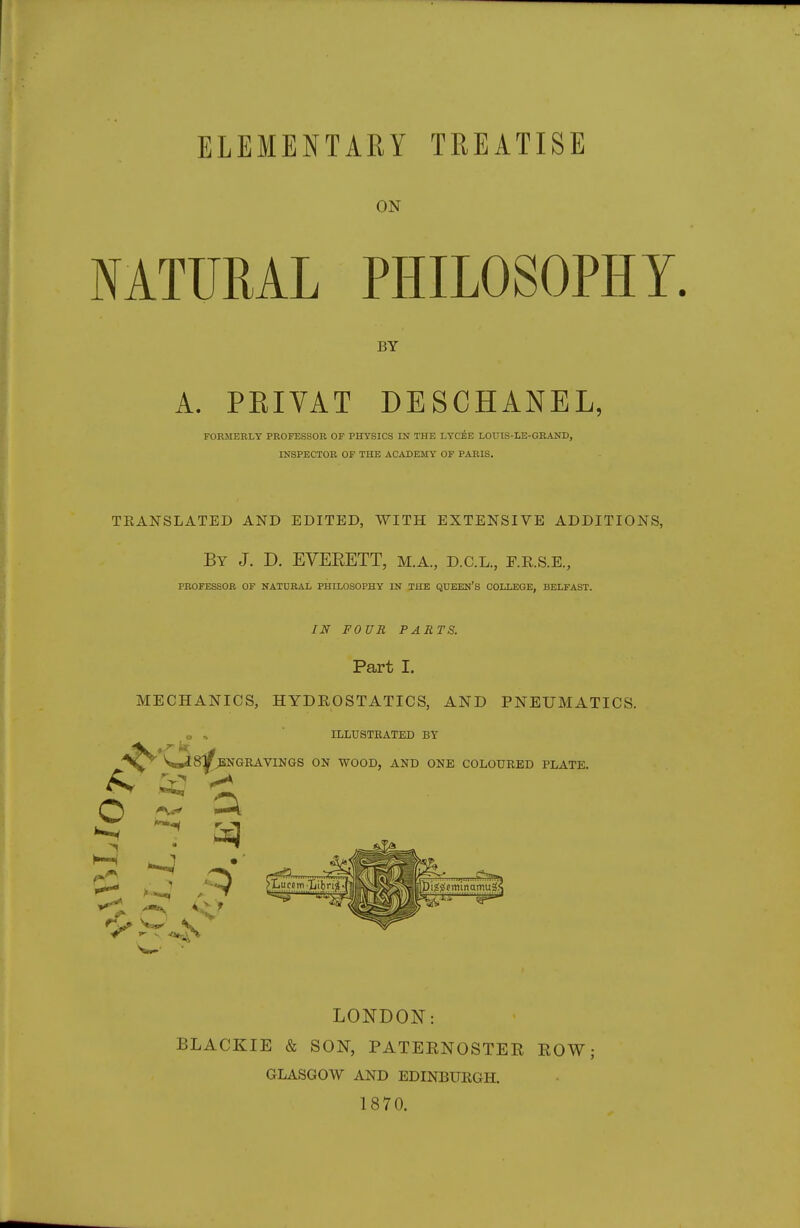 ELEMENTARY TREATISE ON NATURAL PHILOSOPHY BY A. PEIVAT DESCHANEL, FORMERLY PROFESSOR OF PHYSICS IN THE LYc£e LOUIS-LE-GRAND, INSPECTOR OF THE ACADEMY OF PARIS. TEANSLATED AND EDITED, WITH EXTENSIVE ADDITIONS, By J. D. EVERETT, m.a, d.c.l., r.R.s.E., PROFESSOR OF NATURAL PHILOSOPHY IN THE QTJEEN'S COLLEGE, BELFAST. IN FOUR PARTS. Part I. MECHANICS, HYDEOSTATICS, AND PNEUMATICS. J -. ILLUSTRATED BY *S»i8^NGRAVINGS ON WOOD, ANB ONE COLOURED PLATE. Q ^ .yi 1-?^. :;.v^^!^^^^K%- ^ ^ LONDON: BLACKIE & SON, PATEENOSTEE EOW; GLASGOW AND EDINBUEGH. 1870.