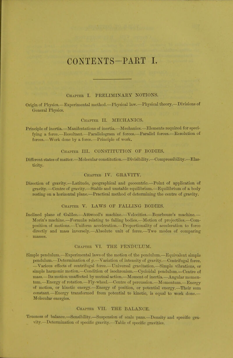 CONTENTS-PART I. Chapter I. PRELIMINARY NOTIONS. Origin of Physics.—Experimental method.—Physical law.—Physical theory.—Divisions of General Physics. Chapter II. MECHANICS. Principle of inertia.—Manifestations of inertia.—Mechanics.—Elements required for speci- fying a force.—Resultant.—^Parallelogram of forces.—Parallel forces.—Resolution of forces.—Work done by a force.—Principle of work. CmvPTEB III. CONSTITUTION OF BODIES. Different states of matter.—Molecular constitution.—Divisibility.—Compressibility.—Elas- ticity. Chapter IV. GRAVITY. Direction of gravity.—Latitude, geographical and geocentric.—Point of application of gravity.—Centre of gravity.—Stable and unstable equihbrium.—Equilibrium of a body resting on a horizontal plane.—Practical method of determining the centre of gravity. Chapter V. LAWS OF FALLING BODIES. Inclined plane of Galileo.—Attwood's machine.—Velocities.—Bourbouze's machine.— Morin's machine.—Formulae relating to falling bodies.—Motion of projectiles.—Com- position of motions.—Uniform acceleration.—Proportionality of acceleration to force directly and mass inversely.—Absolute unit of force.—Two modes of comparing masses. Chapter VI. THE PENDULUM. Simple pendulum.—Experimental laws of the motion of the pendulum.—Equivalent simple pendulum.—Determination of g.—Variation of intensity of gravity.—Centrifugal force. —Various effects of centrifugal force.—Universal gravitation.—Simple vibrations, or simple harmonic motion.—Condition of isochronism.—Cycloidal pendulum.—Centre of mass.—Its motion unaffected by mutual action.—Moment of inertia.—Angular momen- tum.—Energy of rotation.—Fly-wheel.—Centre of percussion.—Momentum.—Energy of motion, or kinetic energy.—Energy of position, or potential energy.—Their sum constant.—Energy transfonned from potential to kinetic, is equal to work done.— Molecular energies. Chapter VII. THE BALANCE. Trueness of balance.—Sensilnlity.—Suspension of scale pans.—Density and specific gra- vity.—Determination of specific gravity.—Taljle of specific gravities.