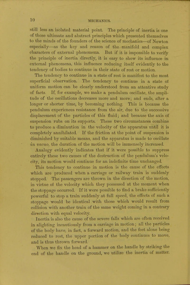 still less an isolated material point. The principle of inertia is one of those ultimate and abstract principles which presented themselves to the minds of the founders of the science of mechanics—of Newton especially—as the key and reason of the manifold and complex characters of external phenomena. But if it is impo.ssible to verify the principle of inertia directly, it is easy to show its influence in external phenomena, this influence reducing itself evidently to the tendency of bodies to continue in their state of rest or motion. The tendency to continue in a state of rest is manifest to the most superficial observation. The tendency to continue in a state of uniform motion can be clearly understood from an attentive study of facts. If, for example, we make a pendulum oscillate, the ampli- tude of the oscillations decreases more and more; and ends, after a longer or shorter time, by becoming nothing. This is because the pendulum experiences resistance from the air, due to the successive displacement of the particles of this fluid; and because the axis of suspension rubs on its supports. These two circumstances combine to produce a diminution in the velocity of the apparatus until it is completely annihilated. If the friction at the point of suspension is diminished by suitable means, and the apparatus is made to oscillate in vacuo, the duration of the motion will be immensely increased. Analogy evidently indicates that if it were possible to suppress entirely these two causes of the destruction of the pendulum's velo- city, its motion would continue for an indefinite time unchanged. This tendency to continue in motion is the cause of the effects which are produced when a carriage or railway train is suddenly stopped. The passengers are thrown in the direction of the motion, in virtue of the velocity which they possessed at the moment when the stoppage occurred. If it were possible to find a brake sufficiently powerful to stop a train suddenly at full speed, the effects of such a stoppage would be identical with those which would result from collision with another train of the same weight coming in a contrary direction with equal velocity. Inertia is also the cause of the severe falls which are often received in alighting incautiously from a carriage in motion; all the particles of the body have, in fact, a forward motion, and the feet alone being reduced to rest, the upper portion of the body continues to move, and is thus thrown forward. When we fix the head of a hammer on the handle by striking the end of the handle on the ground, we utilize the inertia of matter.