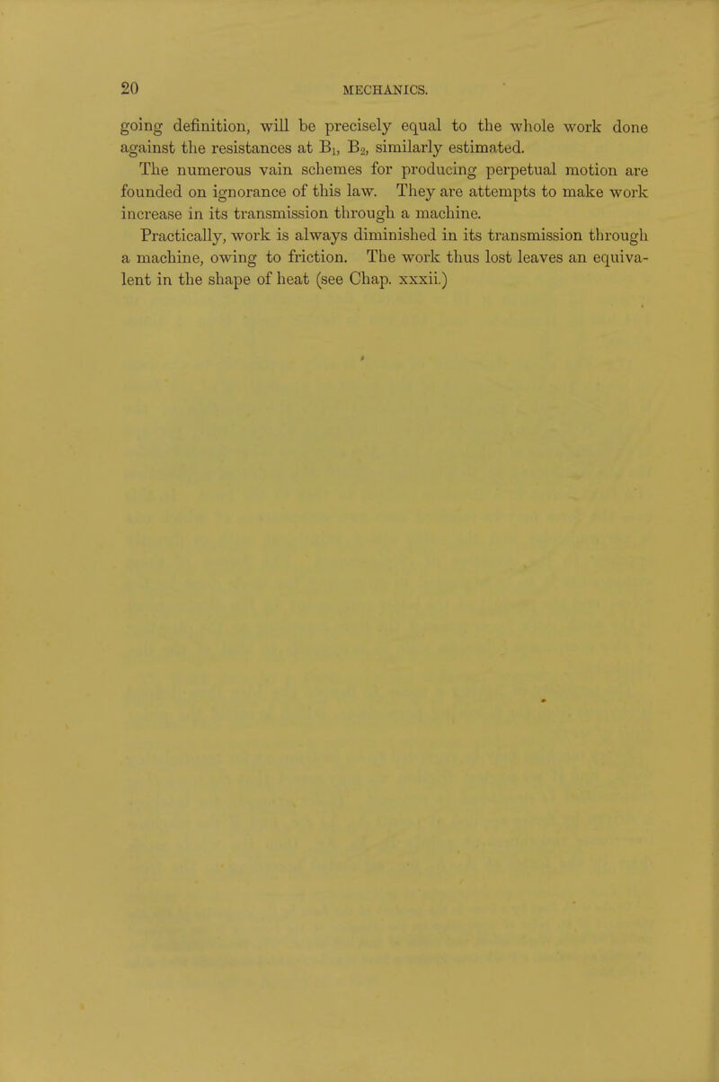 going definition, will be precisely equal to the whole work done against the resistances at Bi, B2, similarly estimated. The numerous vain schemes for producing perpetual motion are founded on ignorance of this law. They are attempts to make work increase in its transmission through a machine. Practically, work is always diminished in its transmission through a machine, owing to friction. The work thus lost leaves an equiva- lent in the shape of heat (see Chap, xxxii.)