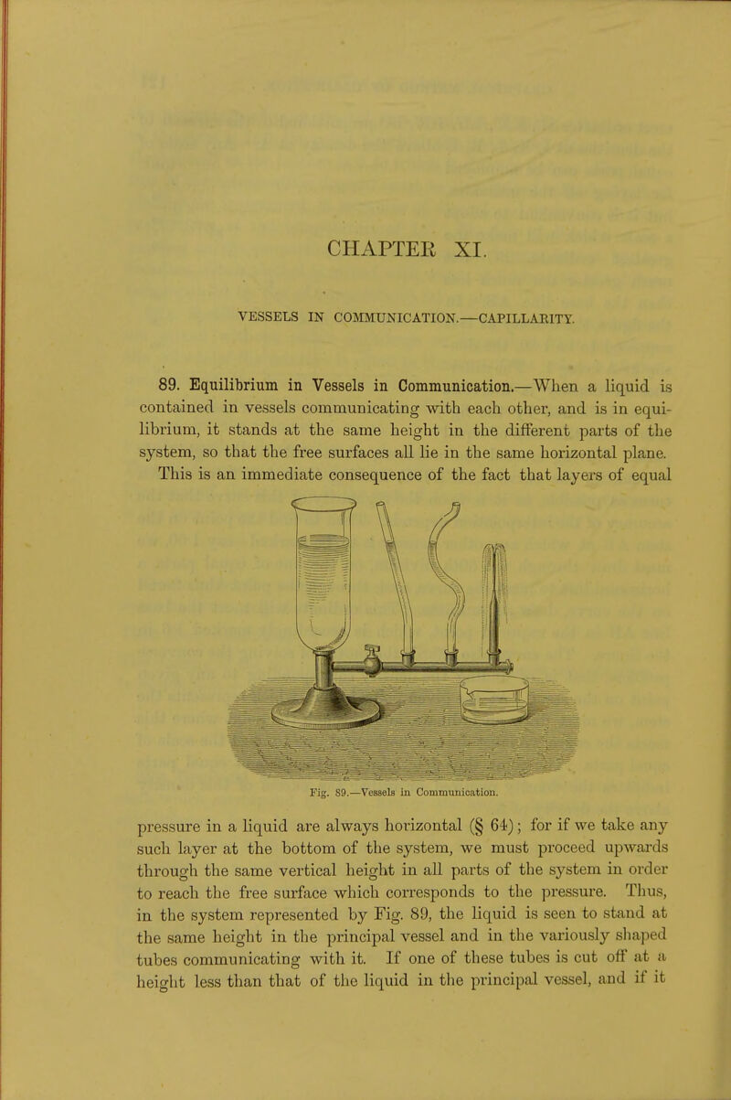 CHAPTER XI. VESSELS IN COMMUNICATION.—CAPILLARITY. 89. Equilibrium in Vessels in Communication.—When a liquid is contained in vessels communicating with each other, and is in equi- librium, it stands at the same height in the different parts of the system, so that the free surfaces all lie in the same horizontal plane. This is an immediate consequence of the fact that layers of equal Fig. 89.—Vessels in Communication. pressure in a liquid are always horizontal (§ 64); for if we take any such layer at the bottom of the system, we must proceed upwards through the same vertical height in all parts of the system in order to reach the free surface which corresponds to the pressure. Thus, in the system represented by Fig. 89, the liquid is seen to stand at the same height in the principal vessel and in the variously sliaped tubes communicating with it. If one of these tubes is cut off at a height less than that of the liquid in tlie principal vessel, and if it