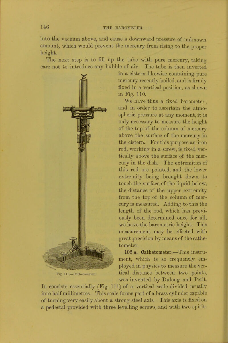 U6 into the vacuum above, and cause a downward pressure of unknown amount, which would prevent the mercury from rising to the proper height. The next step is to fill up the tube with pure mercury, taking care not to introduce any bubble of air. The tube is then inverted in a cistern likewise containing pure mercury recently boiled, and is firmly fixed in a vertical position, as shown in Fig. 110. We have thus a fixed barometer; and in order to ascertain the atmo- spheric pressure at any moment, it is only necessary to measure the height of the top of the column of mercury above the surface of the mercury in the cistern. For this purpose an ii*on rod, working in a screw, is fixed ver- tically above the surface of the mer- cury in the dish. The extremities of this rod are pointed, and the lower extremity being brought down to touch the surface of the liquid below, the distance of the upper extremity from the top of the column of mer- cury is measured. Adding to this the length of the rod, which has previ- ously been determined once for all, we have the barometric height. This measurement may be effected with great .precision by means of the cathe- tometer. 105 a. Cathetometer.—This instru- ment, which is so frequently em- ployed in physics to measure the ver- tical distance between two points, was invented by Dulong and Petit. It consists essentially (Fig. Ill) of a vertical scale divided usually into half millimetres. This scale forms part of a brass cylinder capable of turning very easily about a strong steel axis. This axis is fixed on a pedestal provided with three levelling screws, and with two spirit- Fig. 111.—Cathetometer.