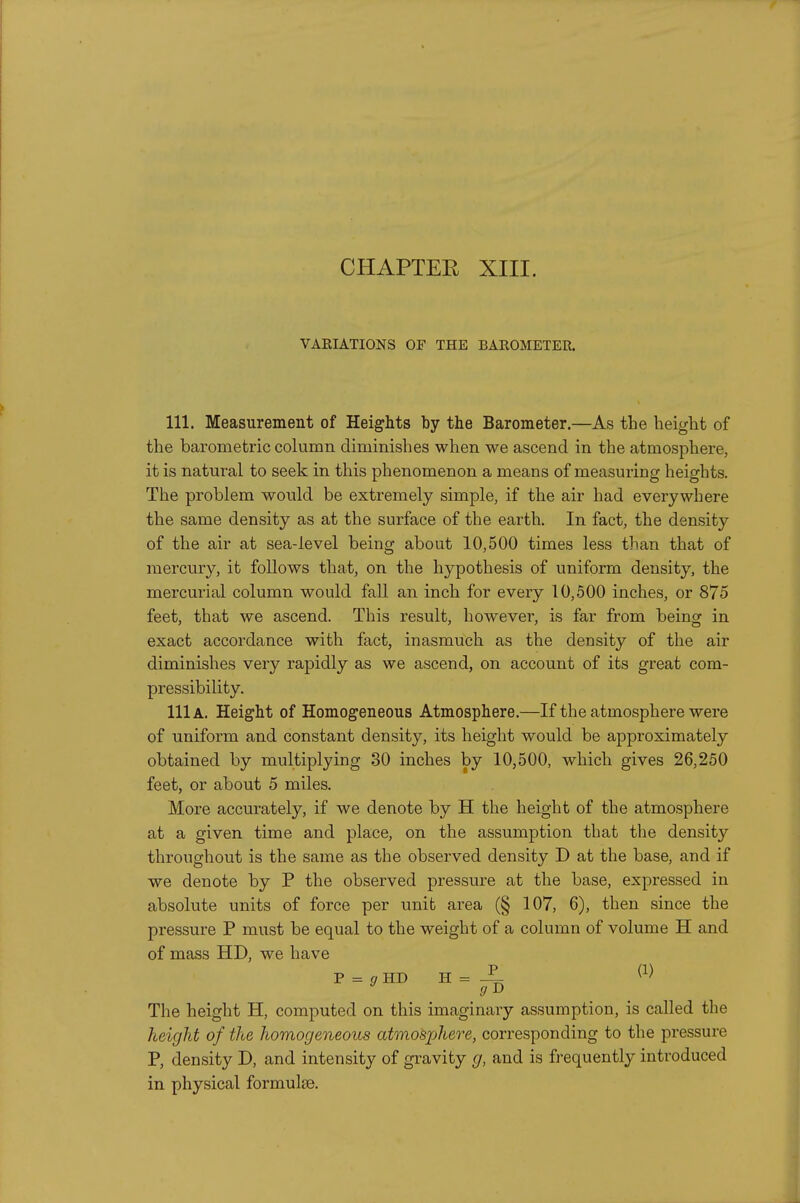 CHAPTER XIII. VARIATIONS OF THE BAROMETER. 111. Measurement of Heights by the Barometer.—As the height of the barometric column diminishes when we ascend in the atmosphere, it is natural to seek in this phenomenon a means of measuring heights. The problem would be extremely simple, if the air had everywhere the same density as at the surface of the earth. In fact, the density of the air at sea-level being about 10,500 times less than that of mercury, it follows that, on the hypothesis of uniform density, the mercurial column would fall an inch for every 10,500 inches, or 875 feet, that we ascend. This result, however, is far from being in exact accordance with fact, inasmuch as the density of the air diminishes very rapidly as we ascend, on account of its great com- pressibility. 111a. Height of Homogeneous Atmosphere.—If the atmosphere were of uniform and constant density, its height would be approximately obtained by multiplying 30 inches by 10,500, which gives 26,250 feet, or about 5 miles. More accurately, if we denote by H the height of the atmosphere at a given time and place, on the assumption that the density throughout is the same as the observed density D at the base, and if we denote by P the observed pressure at the base, expressed in absolute units of force per unit area (§ 107, 6), then since the pressure P must be equal to the weight of a column of volume H and of mass HD, we have P = a HD H = The height H, computed on this imaginary assumption, is called the height of the homogeneous atmosphei^e, corresponding to the pressure P, density D, and intensity of gravity g, and is frequently introduced in physical formulte.