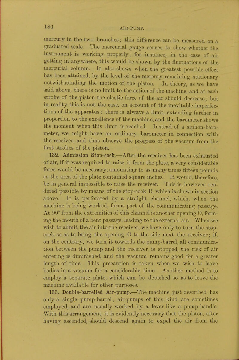 ISO mercniy in the two branches; this difference can be measured on a graduated scale. The mercurial gauge serves to show wliether tlie instrument is working properly; for instance, in the case of air getting in anywhere, this would be shown by the fluctuations of the mercurial column. It also shows when the greatest possible effect has been attained, by the level of the mercury remaining stationary notwithstanding the motion of. the piston. In theory, as we have said above, there is no limit to the action of the machine, and at each stroke of the piston the elastic force of the air should decrease; but in reality this is not the case, on account of the inevitable imperfec- tions of the apparatus; there is always a limit, extending further in proportion to the excellence of the machine, and the barometer shows the moment when this limit is reached. Instead of a siphon-baro- meter, we might have an ordinary barometer in connection with the receiver, and thus observe the progress of the viicuum froui the first strokes of the piston. 132. Admission Stop-cock.—After the receiver has been exhausted of air, if it was required to raise it from the plate, a very considerable force would be necessary, amounting to as many times fifteen pounds as the area of the plate contained square inches. It would, therefore, be in general impossible to raise the receiver. This is, however, ren- dered possible by means of the stop-cock R, which is shown in section above. It is perforated by a straight channel, which, when the machine is being worked, forms part of the communicating passage. At 90° from the extremities of this channel is another opening 0, form- ing the mouth of a bent passage, leading to the external air. When we wish to admit the air into the receiver, we have only to turn the stop- cock so as to bring the opening O to the side next the receiver; if, on the contrary, we turn it towards the pump-barrel, all communica- tion between the pump and the receiver is stopped, the risk of air entering is diminished, and the vacuum remains good for a greater length of time. This precaution is taken when we wish to leave bodies in a vacuum for a considerable time. Another method is to employ a separate plate, which can be detached so as to leave the machine available for other purposes. 133. Double-barrelled Air-pump.—The machine just described has only a single pump-barrel; air-pumps of this kind are sometimes employed, and are usually worked by a lever like a pump-handle. With this arrangement, it is evidently necessary that the ]3iston, after having ascended, should descend again to expel the air from the