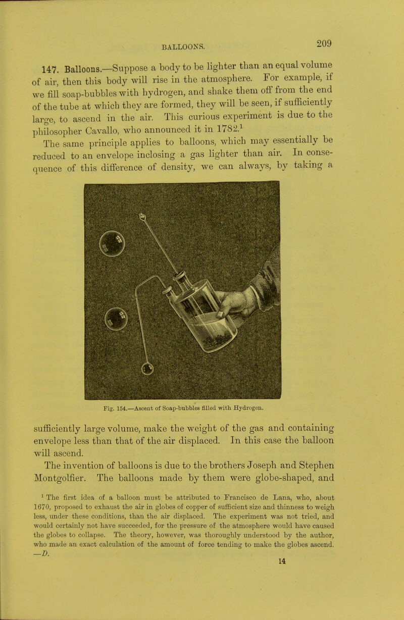 BALLOONS. 147. Balloons—Suppose a body to be lighter than an equal volume of air, then this body will rise in the atmosphere. For example, if we fill soap-bubbles with hydrogen, and shake them off from the end of the tube at which they are formed, they will be seen, if sufficiently large, to ascend in the air. This curious experiment is due to the philosopher Cavallo, who announced it in 178-2} The same principle applies to balloons, which may essentially be reduced to an envelope inclosing a gas lighter than air. In conse- quence of this difference of density, we can always, by taking a Fig. 154.—Ascent of Soap-bubbles filled with Hydrogen. sufficiently large volume, make the weight of the gas and containing envelope less than that of the air displaced. In this case the balloon will ascend. The invention of balloons is due to the brothers Joseph and Stephen Montgolfier. The balloons made by them were globe-shaped, and * The first idea of a balloon must be attributed to Francisco de Lana, who, about 1670, proposed to exhaust the air in globes of copper of sufficient size and thinness to weigh less, under these conditions, than the air displaced. The experiment was not tried, and would certainly not have succeeded, for the pressure of the atmosphere would have caused the globes to collapse. The theory, however, was thoroughly understood by the author, who made an exact calculation of the amount of force tending to make the globes ascend. —D. 14
