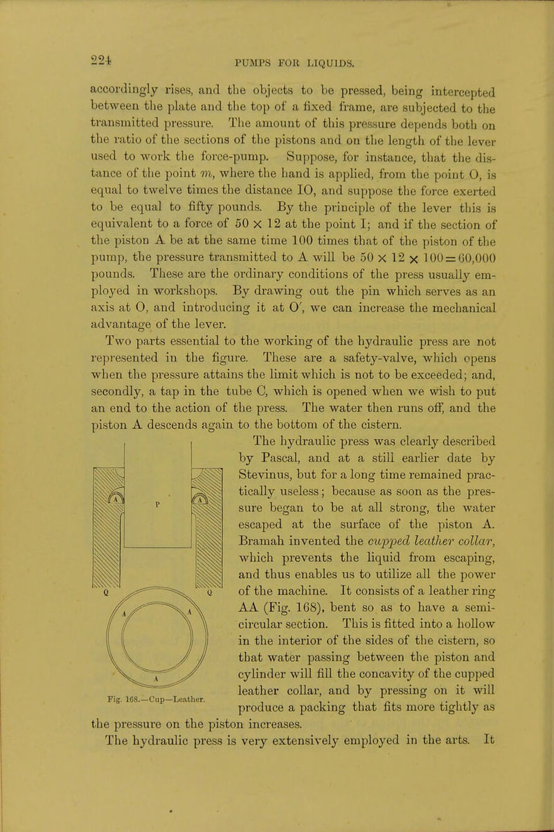 accordingly rises, and the objects to be pressed, being intercepted between the plate and the top of a fixed frame, are subjected to the transmitted pressure. The amount of this pressure depends both on the ratio of the sections of the pistons and on the length of the lever used to work the force-pump. Suppose, for instance, that the dis- tance of the point m, where the liand is applied, from the point 0, is equal to twelve times the distance 10, and suppose the force exerted to be equal to fifty pounds. By the principle of the lever this is equivalent to a force of 50 X 12 at the point I; and if the section of the piston A be at the same time 100 times that of the piston of the pump, the pressure transmitted to A will be 50 X 12 x 100 = 60,000 pounds. These are the ordinary conditions of the press usually em- ployed in workshops. By drawing out the pin which serves as an axis at 0, and introducing it at 0', we can increase the mechanical advantage of the lever. Two parts essential to the working of the hydraulic press are not represented in the figure. These are a safety-valve, which opens when the pressure attains the limit which is not to be exceeded; and, secondly, a tap in the tube C, which is opened when we wish to put an end to the action of the press. The water then runs off, and the piston A descends again to the bottom of the cistern. The hydraulic press was clearly described by Pascal, and at a still earlier date by Stevinus, but for a long time remained prac- tically useless; because as soon as the pres- sure began to be at all strong, the water escaped at the surface of the piston A. Bramah invented the cupj^ed leather collar, which prevents the liquid from escaping, and thus enables us to utilize all the power of the machine. It consists of a leather ring AA (Fig. 168), bent so as to have a semi- circular section. This is fitted into a hollow in the interior of the sides of the cistern, so that water passing between the piston and cylinder will fill the concavity of the cupped leather collar, and by pressing on it will produce a packing that fits more tightly as the pressure on the piston increases. The hydraulic press is very extensively employed in the arts. It Fig. 168.—Cup—Leather.