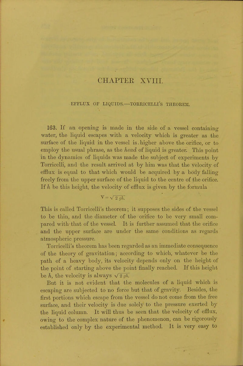 CHAPTER XVIII. EFFLUX OF LIQUIDS.—TORRICELLl's THEOREM. 163. If an opening is made in the side of a vessel containing water, the liquid escapes with a velocity which is greater as the surface of the liquid in the vessel is.higher above the orifice, or to employ the usual phrase, as the head of liquid is greater. This point in the dynamics of liquids was made the subject of experiments by Torricelli, and the result arrived at by him was that the velocity of efflux is equal to that which would be acquired by a body falling freely from the upper surface of the liquid to the centre of the orifice. If h be this height, the velocity of efflux is given by the formula This is called Torricelli's theorem; it supposes the sides of the vessel to be thin, and the diameter of the orifice to be very small com- pared with that of the vessel. It is further assumed that the orifice and the upper surface are under the same conditions as regards atmospheric pressure. Torricelli's theorem has been regarded as an immediate consequence of the theory of gravitation; according to which, whatever be the path of a heavy body, its velocity depends only on the height of the point of starting above the point finally reached. If this heiglit be h, the velocity is always V 2 gh. But it is not evident that the molecules of a liquid which is escaping are subjected to no force but that of gravity. Besides, the first portions which escape from the vessel do not come from the free surface, and their velocity is due solely to the pressure exerted by the liquid column. It will thus be seen that the velocity of efflux, owing to the complex natui^e of the phenomenon, can be rigorously established only by the experimental method. It is very easy to