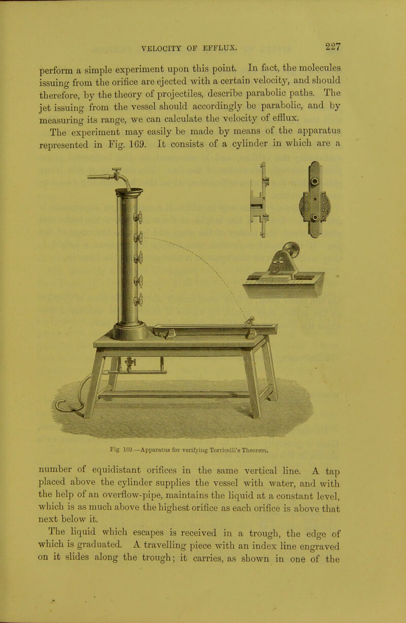 perform a simple experiment upon this point. In ftict, the molecules issuing from the orifice are ejected with a certain velocity, and should therefore, by the theory of projectiles, describe parabolic paths. The jet issuing from the vessel should accordingly be parabolic, and by measuring its range, we can calculate the velocity of efflux. The experiment may easily be made by means of the apparatus represented in Fig. 169. It consists of a cylinder in which are a Fig. 169 —Apparatus for verifying Torricelli's Theorem. number of equidistant orifices in the same vertical line. A tap placed above the cylinder supplies the vessel with water, and with the help of an overflow-pipe, maintains the liquid at a constant level, which is as much above the highest orifice as each orifice is above that next below it. The liquid which escapes is received in a trough, the edge of which is graduated. A travelling piece with an index line engraved on it slides along the trough; it carries, as shown in one of the