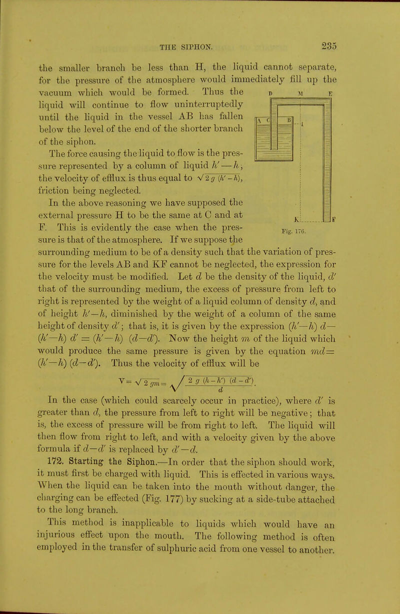 the smaller branch be less than H, the liquid cannot separate, for the pressure of the atmosphere would immediately fill up the vacuum Avhich would be formed. Thus the liquid will continue to flow uninterruptedly until the liquid in the vessel AB has fallen below the level of the end of the shorter branch of the siphon. The force causing the liquid to flow is the pres- sure represented by a column of liquid li' — h, the velocity of efflux is thus equal to ■s/2g {h'-h), friction being neglected. In the above reasoning we have supposed the external pressure H to be the same at C and at F. This is evidently the case when the pres- sure is that of the atmosphere. If we suppose the surrounding medium to be of a density such that the variation of pres- sure for the levels AB and KF cannot be neglected, the expression for the velocity must be modified. Let d be the density of the liquid, d' that of the surrounding medium, the excess of pressure from left to right is represented by the weight of a liquid column of density d, and of height h'—li, diminished by the weight of a column of the same height of density d'; that is, it is given by the expression {li—K) d— (Ji—h) d' = Qi'—h) (d—dy Now the height m of the liquid which would produce the same pressure is given by the equation md= (li'—h) {d~d'). Thus the velocity of efflux will be V d In the case (which could scarcely occur in practice), where d' is greater than d,, the pressure from left to right will be negative; that is, the excess of pressure wiU be from right to left. The liquid will then flow from right to left, and with a velocity given by the above formula \id—d' is replaced by d'—d. 172. Starting the Siphon.—In order that the siphon should work, it must first be charged with liquid. This is eflfected in various ways. When the liquid can be taken into the mouth without danger, the charging can be effected (Fig. 177) by sucking at a side-tube attached to the long branch. This method is inapplicable to liquids which would have an injurious effect upon the mouth. The following method is often employed in the transfer of sulphuric acid from one vessel to another.