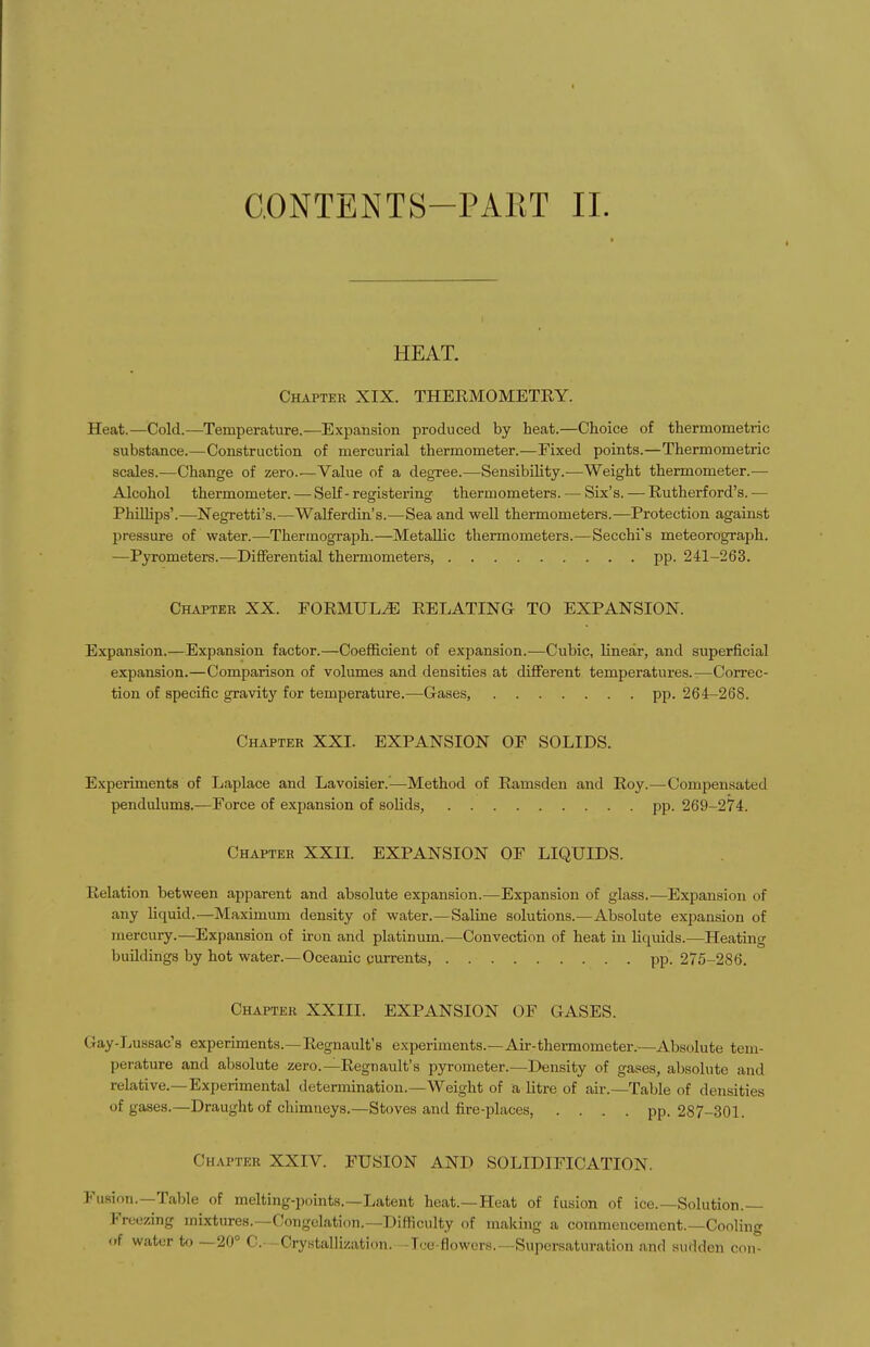 HEAT. Chapter XIX. THERMOMETRY. Heat.—Cold.—Temperature.—Expansion produced by heat.—Choice of thermometric substance.—Construction of mercurial thermometer.—Fixed points.—Thermometric scales.—Change of zero.—Value of a degree.—Sensibility.—Weight thermometer.— Alcohol thermometer. — Self - registering thermometers. — Six's. — Rutherford's. — PhUhps'.—Negretti's.—Walferdin's.—Sea and weU thermometers.—Protection against pressure of water.—Thermograph.—Metallic thermometers.—Secchrs meteorograph. —Pyrometers.—Differential thermometers, pp. 241-263. Chapter XX. FORMULA RELATING TO EXPANSION. Expansion.—Expansion factor.—Coefficient of expansion.—Cubic, linear, and superficial expansion.—Comparison of volumes and densities at different temperatures.—Correc- tion of specific gravity for temperature.—Gases, pp. 264-268. Chapter XXI. EXPANSION OE SOLIDS. Experiments of Laplace and Lavoisier.—Method of Ramsden and Roy.—Compensated pendulums.—Force of expansion of solids, pp. 269-274. Chapter XXIL EXPANSION OF LIQUIDS. Relation between apparent and absolute expansion.—Expansion of glass.—Expansion of any liquid.—Maximum density of water.—Saline solutions.—Absolute expansion of mercury.—Expansion of iron and platinum.—Convection of heat in liquids.—Heating buildings by hot water.—Oceanic currents, pp. 275-286. Chapter XXIII. EXPANSION OF GASES. Gay-Lussac's experiments.—Regnault's experiments.—Air-thermometer.—Absolute tem- perature and absolute zero.—Regnault's pyrometer.—Density of gases, absolute and relative.—Experimental determination.—Weight of a litre of air.—Table of densities of gases.—Draught of chimneys.—Stoves and fire-places, .... pp. 287-301. Chapter XXIV. FUSION AND SOLIDIFICATION. Fusion.—Table of melting-points.—Latent heat.—Heat of fusion of ice.—Solution.— Freezing mixtures.—Congelation.—Difficulty of making a commencement.—Cooling <rf water to —20° C. -CrybtalHzation. -Tue-flowers.—Supersaturation and sudden con-