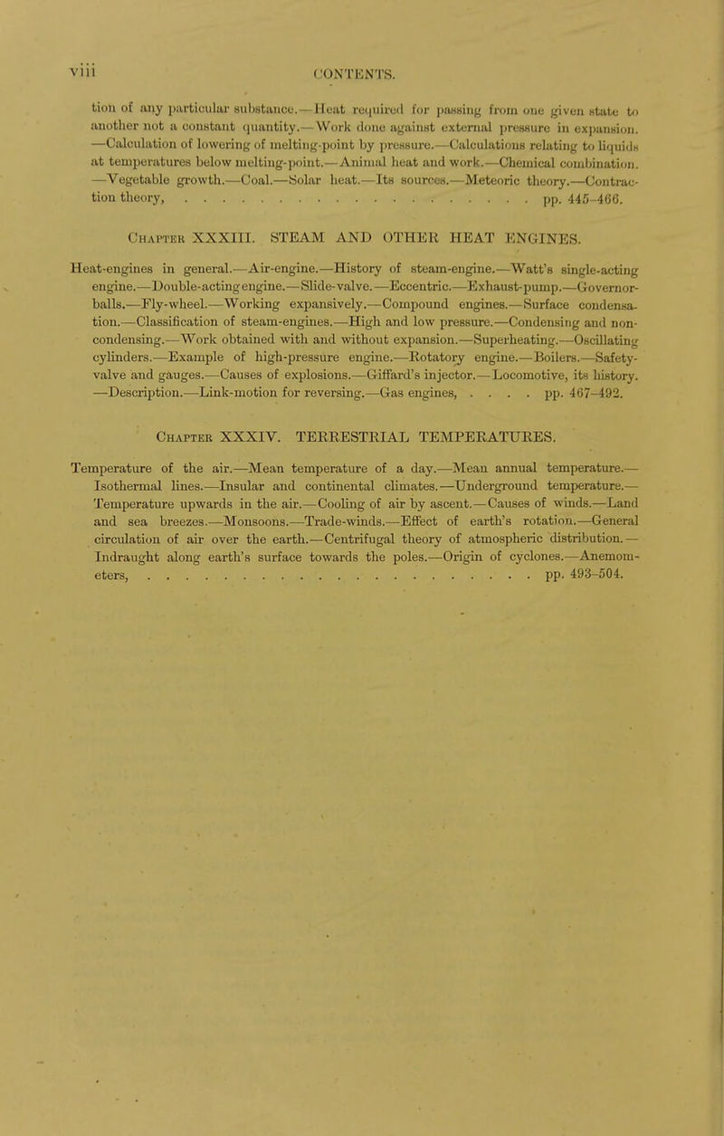 tion of any particiiliir suljstance. —Heat reijuircd for passing from one given state to another not a constant (jiiantity.—Worli done against external pressure in expansion. —Calculation of lowering of melting-point by pressure.—Calculations relating to liquids at temperatures below melting-point.—Animal heat and work.—Chemical combination. —Vegetable growth.—Coal.—iSolar heat.—Its sources.—Meteoric theory.—Contrac- tion theory, pp. 445-466. Chapter XXXIII. STEAM AND OTHER HEAT ENGINES. Heat-engines in general.-—Air-engine.—History of steam-engine.—Watt's single-acting engine.—Double-acting engine.—Slide-valve.—Eccentric.—Exhaust-pump.—Governor- balls.—Fly-wheel.—Worldng expansively.—Compound engines.—Surface condensa- tion.—Classification of steam-engines.—-High and low pressure.—Condensing and non- condensing.—Work obtained with and without expansion.—Superheating.—Oscillating cyHnders.—Example of high-pressure engine.—Rotatory engine.—Boilers.—Safety- valve and gauges.—Causes of explosions.—Giffard's injector.—Locomotive, its history. —Description.—Link-motion for reversing.—Gas engines, .... pp. 467-492. Chapter XXXIV. TERRESTRIAL TEMPERATURES. Temperature of the air.—Mean temperature of a day.—^Meau annual temperature.— Isothermal Hnes.—Insular and continental climates.—Underground temperature.— Temperature upwards in the air.—Cooling of air by ascent.—Causes of winds.—Land and sea breezes.—Monsoons.—Trade-winds.—Effect of earth's rotation.—General circulation of au- over the earth.—Centrifugal theory of atmospheric distribution.— Indraught along earth's surface towards the poles.—Origin of cyclones.—Anemom- eters, pp. 493-504.