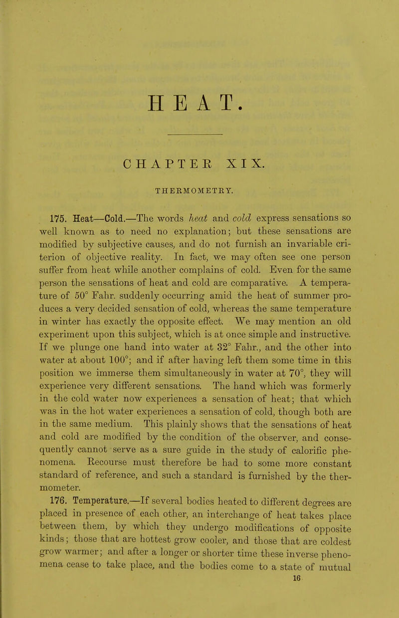 HEAT. CHAPTEE XIX. THERMOMETRY. 175. Heat—Cold.—The words heat and cold express sensations so well known as to need no explanation; but these sensations are modified by subjective causes, and do not furnish an invariable cri- terion of objective reality. In fact, we may often see one person suffer from heat while another complains of cold. Even for the same person the sensations of heat and cold are comparative. A tempera- ture of 50° Fahr. suddenly occurring amid the heat of summer pro- duces a very decided sensation of cold, whereas the same temperature in winter has exactly the opposite effect. We may mention an old experiment upon this subject, which is at once simple and instructive. If we plunge one hand into water at 32° Fahr., and the other into water at about 100°; and if after having left them some time in this position we immerse them simultaneously in water at 70°, they will experience very different sensations. The hand which was formerly in the cold water now experiences a sensation of heat; that which was in the hot water experiences a sensation of cold, though both are in the same medium. This plainly shows that the sensations of heat and cold are modified by the condition of the observer, and conse- quently cannot serve as a sure guide in the study of calorific phe- nomena. Recourse must therefore be had to some more constant standard of reference, and such a standard is furnished by the ther- mometer. 176. Temperature.—If several bodies heated to different degrees are placed in presence of each other, an interchange of heat takes place between them, by which they undergo modifications of opposite kinds; those that are hottest grow cooler, and those that are coldest grow warmer; and after a longer or shorter time these inverse pheno- mena cease to take place, and the bodies come to a state of mutual 16