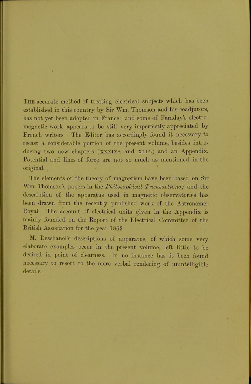 The accurate method of treating electrical subjects which has been established in this country by Sir Wm. Thomson and his coadjutors, has not yet been adopted in France; and some of Faraday's electro- magnetic Avork appears to be still very imperfectly appreciated by French writers. The Editor has accordingly found it necessary to recast a considerable portion of the present volume, besides intro- ducing two new chapters (xxxix^. and XLi^.) and an Appendix. Potential and lines of force are not so much as mentioned in the orio-inal. The elements of the theory of magnetism have been based on Sir Wm. Thomson's papers in the Philosophical Transactions; and the description of the apparatus used in magnetic observatories has been drawn from the recently published work of the Astronomer E,oyal. The account of electrical units given in the Appendix is mainly founded on the Report of the Electrical Committee of the British Association for the year 1863. M. Deschanel's descriptions of apparatus, of which some very elaborate examples occur in the present volume^ left little to be desired in point of clearness. In no instance has it been found necessary to resort to the mere verbal rendering of unintelligible details.