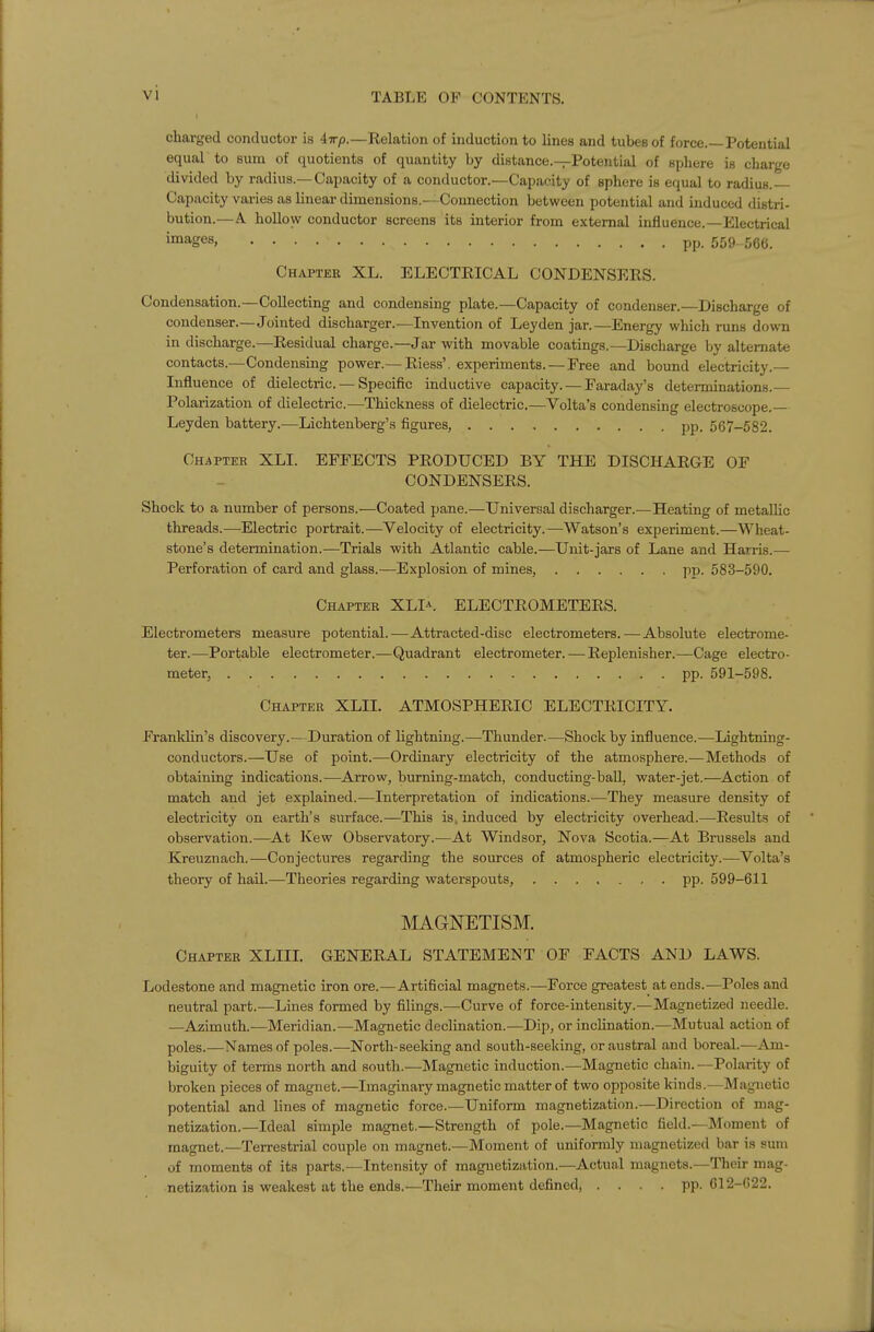 charged conductor is iirp.—Relation of induction to lines and tubes of force.—Potential equal to sum of quotients of quantity by distance.—Potential of sphere is charge divided by radius.—Capacity of a conductor.—Capacity of sphere is equal to radius.- Capacity varies as linear dimensions.— Connection betyi^een potential and induced distri- bution.—A hollow conductor screens its interior from external influence.—Electrical images, pp. 559^56(5. Chapter XL. ELECTEICAL CONDENSERS. Condensation.—Collecting and condensing plate.—Capacity of condenser.—Discharge of condenser.—Jointed discharger.—Invention of Leyden jar.—Energy which runs down in discharge.—Residual charge.—Jar with movable coatings.—Discharge by alternate contacts.—Condensing power.— Riess'. experiments. — Free and bound electricity.— Lifluence of dielectric. — Specific inductive capacity. — Faraday's determinations. Polarization of dielectric.—Thickness of dielectric.—Volta's condensing electroscope.— Leyden battery.—Lichtenberg's figures, pp. 567-582. Chapter XLI. EFFECTS PRODUCED BY THE DISCHARGE OF CONDENSERS. Shock to a number of persons.—Coated pane.—Universal discharger.—Heating of metallic threads.—Electric portrait.—Velocity of electricity.—Watson's experiment.—Wheat- stone's determination.—Trials with Atlantic cable.—Unit-jars of Lane and Harris.— Perforation of card and glass.—Explosion of mines, pp. 583-590. Chapter XLI-^. ELECTROMETERS. Electrometers measure potential.—Attracted-disc electrometers.—Absolute electrome- ter.—Portable electrometer.—Quadrant electrometer. — Replenisher.—Cage electro- meter, pp. 591-598. Chapter XLII. ATMOSPHERIC ELECTRICITY. Franklin's discovery.—Duration of lightning.^—Thunder.—Shock by influence.—Lightning- conductors.—Use of point.—Ordinary electricity of the atmosphere.— Methods of obtaining indications.-—Aj-row, burning-match, conducting-ball, water-jet.—Action of match and jet explained.—Interpretation of indications.—They measure density of electricity on earth's surface.—This is. induced by electricity overhead.—Results of observation.—At Kew Observatory.—At Windsor, Nova Scotia.—At Brussels and Kreuznach.—Conjectures regarding the sources of atmospheric electricity.—Volta's theory of hail.—Theories regarding waterspouts, pp. 599-611 MAGNETISM. Chapter XLIIL GENERAL STATEMENT OF FACTS AND LAWS. Lodestone and magnetic iron ore.—Artificial magnets.—Force greatest at ends.—Poles and neutral part.—Lines formed by filings.—Curve of force-intensity.—Magnetized needle. —Azimuth.—Meridian.—Magnetic declination.—Dip, or inclination.—Mutual action of poles.—Names of poles.—North-seeking and south-seeking, or austral and boreal.—Am- biguity of ternis north and south.—Magnetic induction.—Magnetic chain.—Polarity of broken pieces of magnet.—Imaginary magnetic matter of two opposite kinds.—Magnetic potential and lines of magnetic force.—Uniform magnetization.—Direction of mag- netization.—Ideal simple magnet.—Strength of pole.—Magnetic field.—Moment of magnet.—Terrestrial couple on magnet.—Moment of uniformly magnetized bar is sum of moments of its parts.—Intensity of magnetiziition.—Actual magnets.—Their mag- netization is weakest at the ends.—Their moment defined, .... pp. G12-C22.