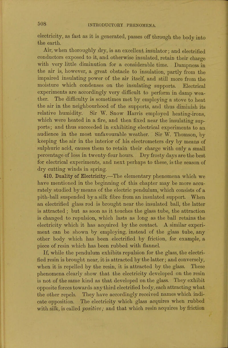 electricity, as fast as it is generated, passes off through the body into the earth. Air, when thoroughly dry, is an excellent insulator; and electrified conductors exposed to it, and otherwise insulated, retain their charge with very little diminution for a considerable time. Dampness in the air is, however, a great obstacle to insulation, partly from the impaired insulating power of the air itself, and still more from the moisture which condenses on the insulating supports. Electrical experiments are accordingly very difficult to perform in damp wea- ther. The difficulty is sometimes met by employing a stove to heat the air in the neighbourhood of the supports, and thus diminish its relative humidity. Sir W. Snow Harris employed heating-irons, which were heated in a fire, and then fixed near the insulating sup- ports; and thus succeeded in exhibiting electrical experiments to an audience in the most unfavourable weather. Sir W. Thomson, by keeping the air in the interior of his electrometers dry by means of sulphuric acid, causes them to retain their charge with only a small percentage of loss in twenty-four hours. Dry frosty days are the best for electrical experiments, and next perhg-ps to these, is the season of dry cutting winds in spring. 410. Duality of Electricity.—The elementary phenomena which we have mentioned in the beginning of this chapter may be more accu- rately studied by means of the electric pendulum, which consists of a pith-ball suspended by a silk fibre from an insulated support. When an electrified glass rod is brought near the insulated ball, the latter is attracted ; but as soon as it touches the glass tube, the attraction is changed to repulsion, which lasts as long as the ball retains the electricity which it has acquired by the contact. A similar experi- ment can be shown by employing, instead of the glass tube, any other body which has been electrified by friction, for example, a piece of resin which has been rubbed with flannel. If, while the pendulum exhibits repulsion for the glass, the electri- fied resin is brought near, it is attracted by the latter; and conversely, when it is repelled by the resin, it is attracted by the glass. These phenomena clearly show that the electricity developed on the resin is not of the same kind as that developed on the glass. They exhibit opposite forces towards any third electrified body, each attracting what the other repels. They have accordingly received names which indi- cate opposition. The electricity which glass acquires when rubbed with silk, is called positive; and that which resin acquires by friction