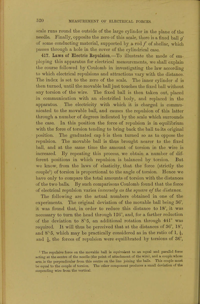 scale runs round the outside of the large cylinder in the plane of the needle. Finally, opposite the zero of this scale, there is a fixed ball g' of some conducting material, supported Ly a rod / of sliellac, which passes through a hole in. the cover of the cylindrical case. 417. Laws of Electric Repulsion.—To illustrate the mode of em- ])loying this apparatus for electrical measurements, we shall explain the course followed by Coulomb in investigating the law according to which electrical repulsions and attractions vary with the distance. The index is set to the zero of the scale. The inner cylinder d is then turned, until the movable ball just touches the fixed ball without any torsion of the wire. The fixed ball is then taken out, placed in communication with an electrified body, and replaced in the apparatus. The electricity with which it is charged is commu- nicated to the movable ball, and causes the repulsion of this latter through a number of degrees indicated by the scale which surrounds the case. In this position the force of repulsion is in equilibrium with the force of torsion tending to bring back the ball to its original position. The graduated cap b is then turned so as to oppose the repulsion. The movable ball is thus brought nearer to the fixed ball, and at the same time the amount of torsion in the wire is increased. By repeating this process, we obtain a number of dif- ferent positions in which repulsion is balanced by torsion. But we know, from the laws of elasticity, that the force (strictly the couple^) of torsion is proportional to the angle of torsion. Hence we have only to compare the total amounts of torsion with the distances of the two balls. By such comparisons Coulomb found that the force of electrical repulsion varies inversely as the square of the distance. The foUowinof are the actual numbers obtained in one of the experiments. The original deviation of the movable ball being 36°, it was found that, in order to reduce this distance to 18°, it was necessary to turn the head through 126°, and, for a farther reduction of the deviation to 8°'5, an additional rotation through 441° was required. It will thus be perceived that at the distances of 36°, 18°, and 8°*5, which may be practically considered as in the ratio of 1, ^, and I, the forces of repulsion were equilibrated by torsions of 86°, ' The repulsive force on the movable ball is equivalent to an equal and parallel force acting at the centre of the needle (the point of attachment of the wire), and a couple whose arm is the perpendicular from this centre on the line joining the balls. This couple must be equal to the couple of torsion. The other component produces a small deviation of the suspending wire from the vertical.