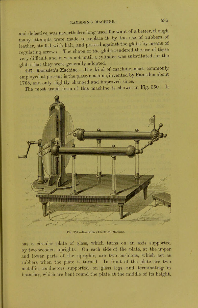 and defective, was nevertheless long used for want of a better, though many attempts were made to replace it by the use of rubbers of leather, stuffed with hair, and pressed against the globe by means of regulating screws. The shape of the globe rendered the use of these ve°y difficult, and it was not until a cylinder was substituted for the globe that they were generally adopted. 427. Ramsden's Machine.—The kind of machine most commonly employed at present is the plate-machine, invented by Eamsden about 1768, and only slightly changed and improved since. The most usual form of this machine is shown in Fig. 850. It Fig. 350.—Eamsden'B Electrical Machine. has a circular plate of glass, which turns on an axis supported by two wooden uprights. On each side of the plate, at the upper and lower parts of the uprights, are two cushions, which act as rubbers when the plate is turned. In front of the plate are two metallic conductors supported on glass legs, and terminating in branches, which are bent round the plate at the middle of its height.