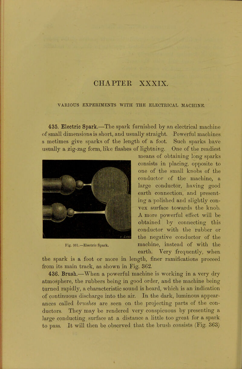 CHAPTEE XXXIX. VARIOUS EXPERIMENTS WITH THE ELECTRICAL MACHINE. 435. Electric Spark.—The spark furnished by an electrical machine of small dimensions is short, and usually straight. Powerful machines s metimes give sparks of the length of a foot. Such sparks have usuallj'^ a zig-zag form, like flashes of lightning. One of the readiest means of obtaining long sparks consists in placing, opposite to one of the small knobs of the conductor of the machine, a large conductor, having good earth connection, and present- ing a polished and slightly con- vex surface towards the knob. A more powerful effect will be obtained by connecting this conductor with the rubber or the negative conductor of the Fig. 361.—Electric Spark. machine, instead of with the earth. Very frequently, when the spark is a foot or more in length, finer ramifications proceed from its main track, as shown in Fig. 362. 436. Brush.—When a powerful machine is working in a very dry atmosphere, the rubbers being in good order, and the machine being turned rapidly, a characteristic sound is heard, which is an indication of continuous discharge into the air. In the dark, luminous appear- ances called brushes are seen on the projecting parts of the con- ductors. They may be rendered very conspicuous by presenting a lai'ge conducting surface at a distance a little too great for a spark to pass. It will then be observed that the brush consists (Fig. 363)