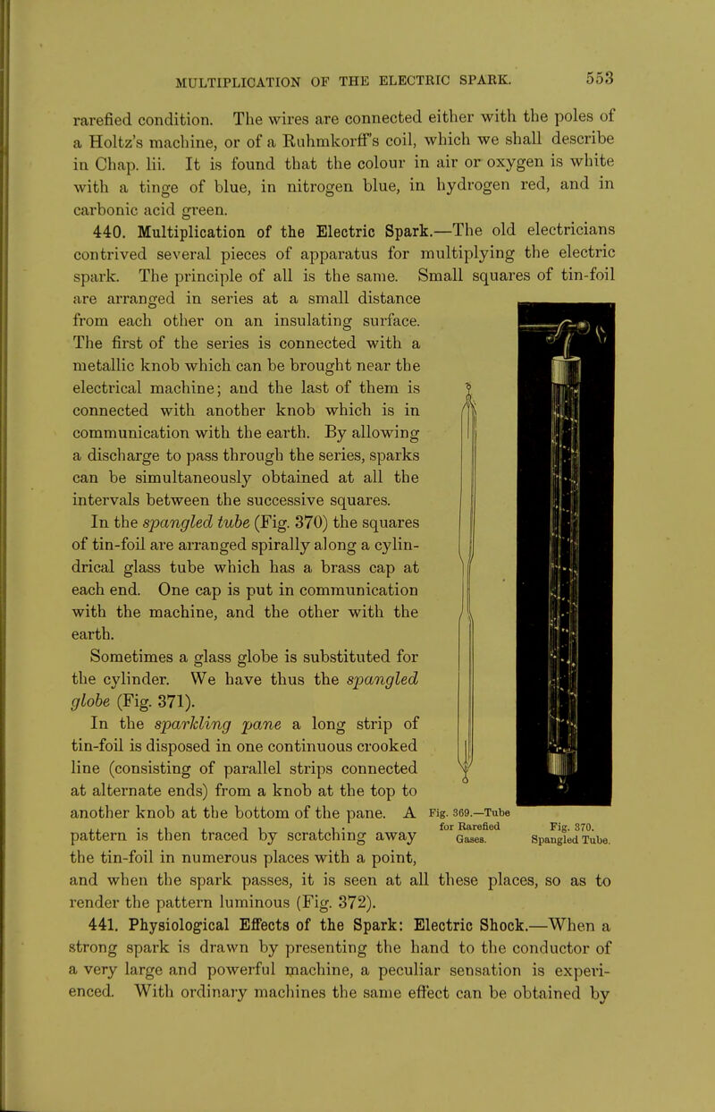 MULTIPLICATION OF THE ELECTRIC SPARK. rarefied condition. The wires are connected either with the poles of a Holtz's machine, or of a Ruhmkorff's coil, which we shall describe in Chap. lii. It is found that the colour in air or oxygen is white with a tinge of blue, in nitrogen blue, in hydrogen red, and in carbonic acid green. 440. Multiplication of the Electric Spark.—The old electricians contrived several pieces of apparatus for multiplying the electric spark. The principle of all is the same. Small squares of tin-foil are arranged in series at a small distance from each other on an insulating surface. The first of the series is connected with a metallic knob which can be brought near the electrical machine; and the last of them is connected with another knob which is in communication with the earth. By allowing a discharge to pass through the series, sparks can be simultaneously obtained at all the intervals between the successive squares. In the spangled tube (Fig. 370) the squares of tin-foil are arranged spirally along a cylin- drical glass tube which has a brass cap at each end. One cap is put in communication with the machine, and the other with the earth. Sometimes a glass globe is substituted for the cylinder. We have thus the spangled globe (Fig. 371). In the sparkling pane a long strip of tin-foil is disposed in one continuous crooked line (consisting of parallel strips connected at alternate ends) from a knob at the top to another knob at the bottom of the pane. A pattern is then traced by scratching away the tin-foil in numerous places with a point, and when the spark passes, it is seen at all these places, so as to render the pattern luminous (Fig. 372), 441. Physiological Effects of the Spark: Electric Shock.—When a strong spark is drawn by presenting the hand to the conductor of a very large and powerful machine, a peculiar sensation is experi- enced. With ordinary machines the same effect can be obtained bv Fig. 369.—Tube for Rarefied Gases. Fig. 370. Spangled Tube.